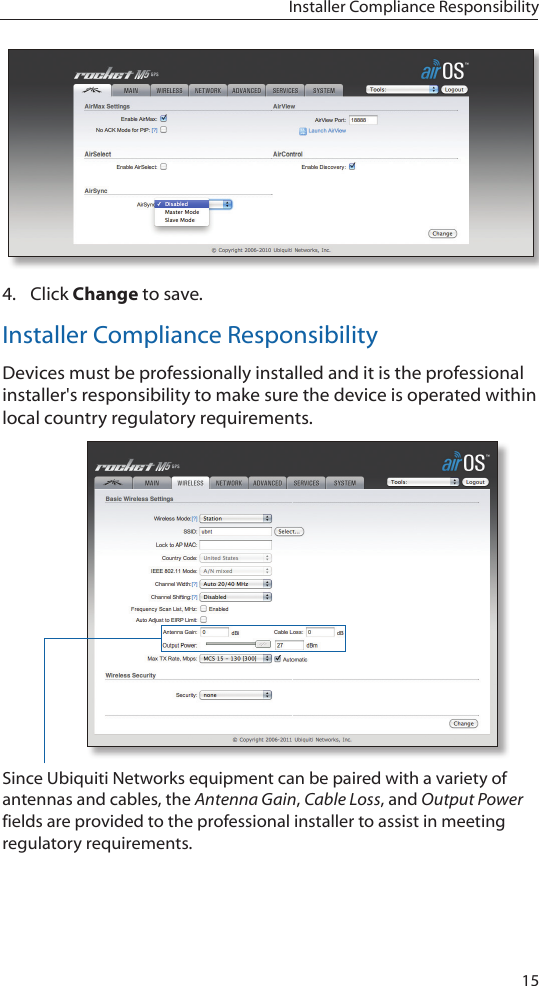 15Installer Compliance Responsibility4.  Click Change to save.Installer Compliance ResponsibilityDevices must be professionally installed and it is the professional installer&apos;s responsibility to make sure the device is operated within local country regulatory requirements.Since Ubiquiti Networks equipment can be paired with a variety of antennas and cables, the Antenna Gain, Cable Loss, and Output Power fields are provided to the professional installer to assist in meeting regulatory requirements. 