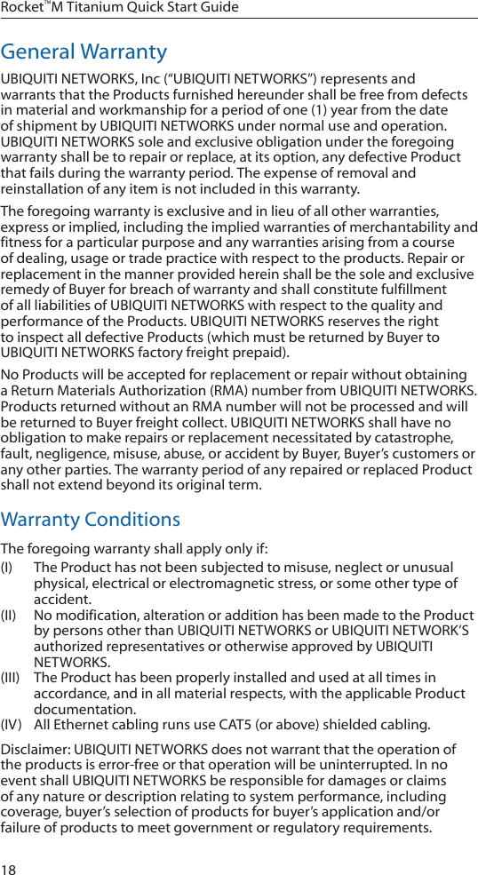 18Rocket™M Titanium Quick Start GuideGeneral WarrantyUBIQUITI NETWORKS, Inc (“UBIQUITI NETWORKS”) represents and warrants that the Products furnished hereunder shall be free from defects in material and workmanship for a period of one (1) year from the date of shipment by UBIQUITI NETWORKS under normal use and operation. UBIQUITI NETWORKS sole and exclusive obligation under the foregoing warranty shall be to repair or replace, at its option, any defective Product that fails during the warranty period. The expense of removal and reinstallation of any item is not included in this warranty.The foregoing warranty is exclusive and in lieu of all other warranties, express or implied, including the implied warranties of merchantability and fitness for a particular purpose and any warranties arising from a course of dealing, usage or trade practice with respect to the products. Repair or replacement in the manner provided herein shall be the sole and exclusive remedy of Buyer for breach of warranty and shall constitute fulfillment of all liabilities of UBIQUITI NETWORKS with respect to the quality and performance of the Products. UBIQUITI NETWORKS reserves the right to inspect all defective Products (which must be returned by Buyer to UBIQUITI NETWORKS factory freight prepaid).No Products will be accepted for replacement or repair without obtaining a Return Materials Authorization (RMA) number from UBIQUITI NETWORKS. Products returned without an RMA number will not be processed and will be returned to Buyer freight collect. UBIQUITI NETWORKS shall have no obligation to make repairs or replacement necessitated by catastrophe, fault, negligence, misuse, abuse, or accident by Buyer, Buyer’s customers or any other parties. The warranty period of any repaired or replaced Product shall not extend beyond its original term.Warranty ConditionsThe foregoing warranty shall apply only if:(I)  The Product has not been subjected to misuse, neglect or unusual physical, electrical or electromagnetic stress, or some other type of accident.(II)  No modification, alteration or addition has been made to the Product by persons other than UBIQUITI NETWORKS or UBIQUITI NETWORK’S authorized representatives or otherwise approved by UBIQUITI NETWORKS.(III)  The Product has been properly installed and used at all times in accordance, and in all material respects, with the applicable Product documentation.(IV)  All Ethernet cabling runs use CAT5 (or above) shielded cabling.Disclaimer: UBIQUITI NETWORKS does not warrant that the operation of the products is error-free or that operation will be uninterrupted. In no event shall UBIQUITI NETWORKS be responsible for damages or claims of any nature or description relating to system performance, including coverage, buyer’s selection of products for buyer’s application and/or failure of products to meet government or regulatory requirements.
