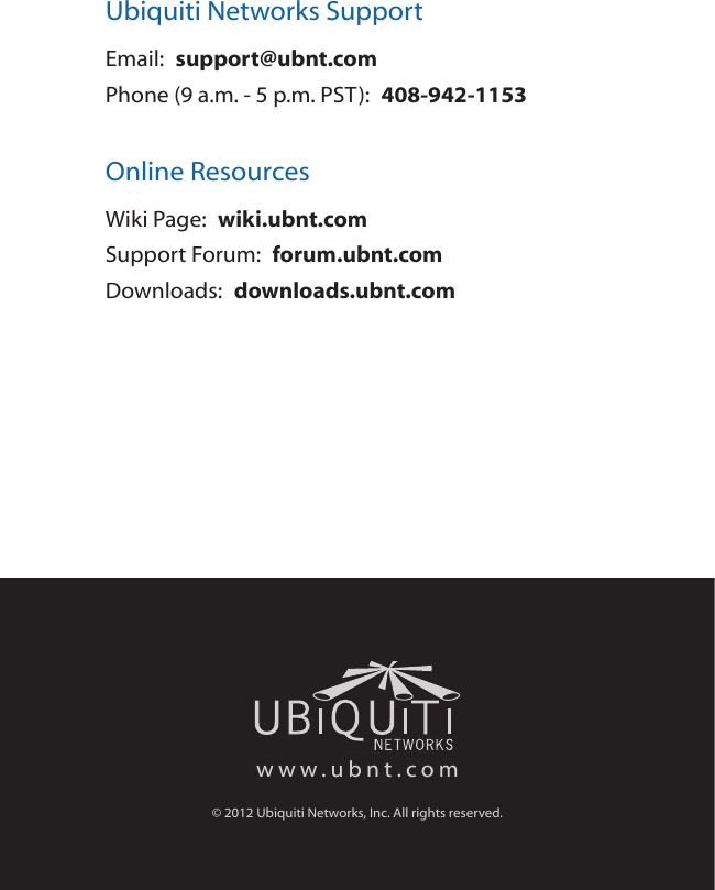 Ubiquiti Networks SupportEmail:  support@ubnt.comPhone (9 a.m. - 5 p.m. PST):  408-942-1153Online ResourcesWiki Page:  wiki.ubnt.comSupport Forum:  forum.ubnt.comDownloads:  downloads.ubnt.comwww.ubnt.com© 2012 Ubiquiti Networks, Inc. All rights reserved.