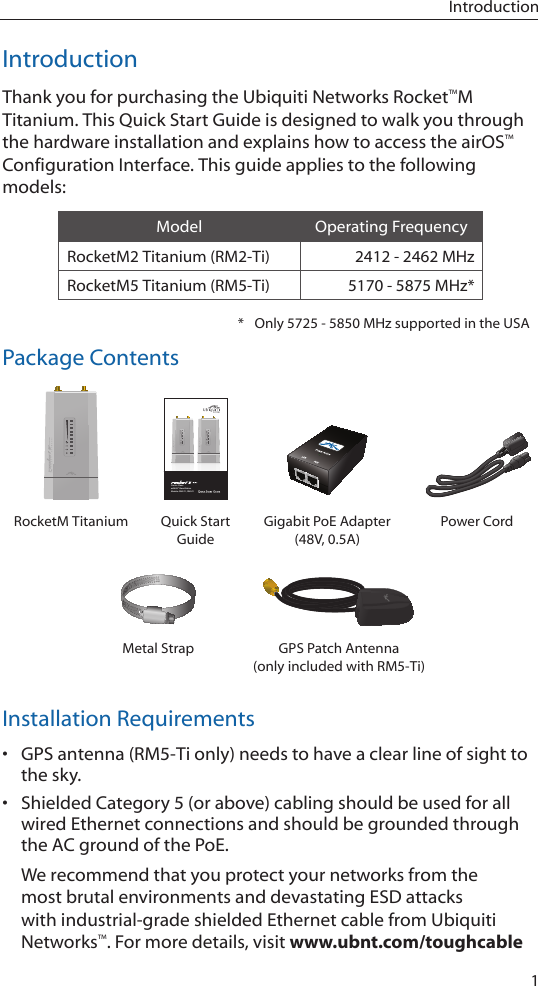 1IntroductionIntroductionThank you for purchasing the Ubiquiti Networks Rocket™M Titanium. This Quick Start Guide is designed to walk you through the hardware installation and explains how to access the airOS™ Configuration Interface. This guide applies to the following models:Model Operating FrequencyRocketM2 Titanium (RM2-Ti) 2412 - 2462 MHzRocketM5 Titanium (RM5-Ti) 5170 - 5875 MHz**  Only 5725 - 5850 MHz supported in the USAPackage ContentsCarrier Class airMAX™ BaseStationModels: RM2-Ti, RM5-TiRocketM Titanium Quick Start GuideGigabit PoE Adapter (48V, 0.5A)Power CordMetal Strap GPS Patch Antenna (only included with RM5-Ti)Installation Requirements• GPS antenna (RM5-Ti only) needs to have a clear line of sight to the sky.• Shielded Category 5 (or above) cabling should be used for all wired Ethernet connections and should be grounded through the AC ground of the PoE.We recommend that you protect your networks from the most brutal environments and devastating ESD attacks with industrial-grade shielded Ethernet cable from Ubiquiti Networks™. For more details, visit www.ubnt.com/toughcable