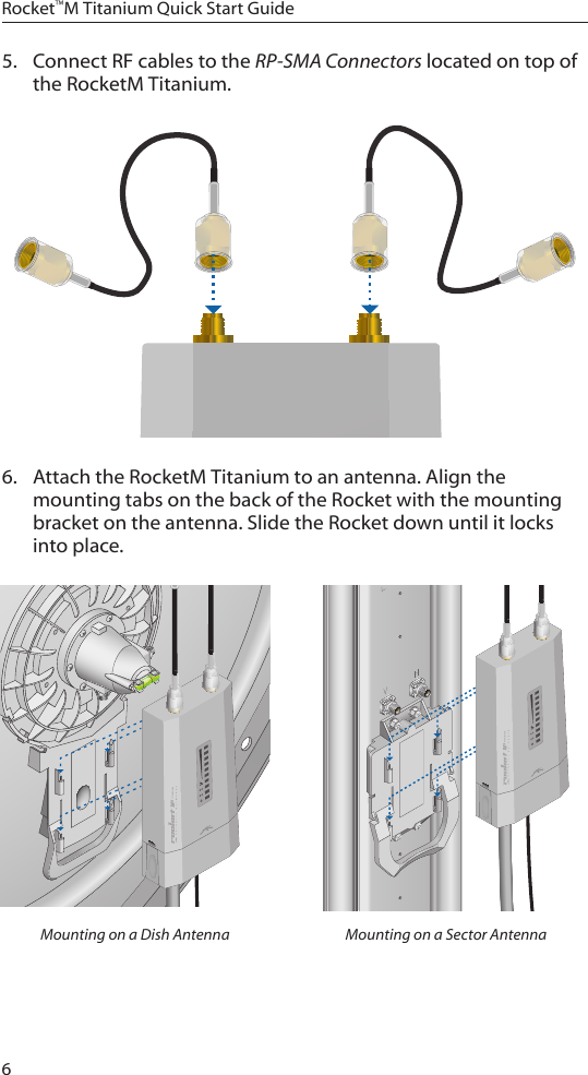 6Rocket™M Titanium Quick Start Guide5.  Connect RF cables to the RP-SMA Connectors located on top of the RocketM Titanium. 6.  Attach the RocketM Titanium to an antenna. Align the mounting tabs on the back of the Rocket with the mounting bracket on the antenna. Slide the Rocket down until it locks into place.Mounting on a Dish Antenna Mounting on a Sector Antenna