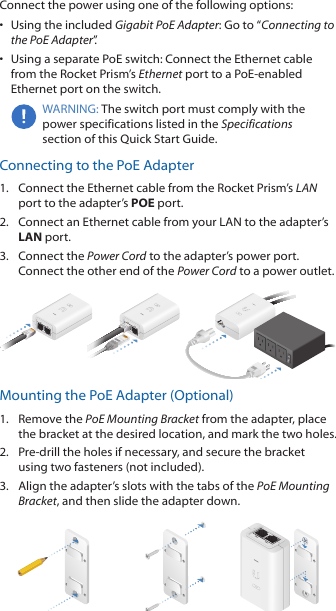Connect the power using one of the following options: •  Using the included Gigabit PoE Adapter: Go to “Connecting to the PoE Adapter”.•  Using a separate PoE switch: Connect the Ethernet cable from the Rocket Prism’s Ethernet port to a PoE-enabled Ethernet port on the switch.WARNING: The switch port must comply with the power specifications listed in the Specifications section of this Quick Start Guide.Connecting to the PoE Adapter1.  Connect the Ethernet cable from the Rocket Prism’s LAN port to the adapter’s POE port.2.  Connect an Ethernet cable from your LAN to the adapter’s LAN port. 3.  Connect the Power Cord to the adapter’s power port. Connect the other end of the Power Cord to a power outlet.Mounting the PoE Adapter (Optional)1.  Remove the PoE Mounting Bracket from the adapter, place the bracket at the desired location, and mark the two holes. 2.  Pre-drill the holes if necessary, and secure the bracket using two fasteners (not included).3.  Align the adapter’s slots with the tabs of the PoE Mounting Bracket, and then slide the adapterdown.