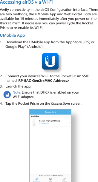 Accessing airOS via Wi-FiVerify connectivity in the airOS Configuration Interface. There are two methods, the U Mobile App and Web Portal. Both are available for 15 minutes immediately after you power on the Rocket Prism. If necessary, you can power cycle the Rocket Prism to re-enable its Wi-Fi. U Mobile  App1.  Download the U Mobile app from the AppStore (iOS) or Google Play™ (Android).2.  Connect your device’s Wi-Fi to the Rocket Prism SSID named: RP-5AC-Gen2:&lt;MAC Address&gt;3.  Launch the app.Note: Ensure that DHCP is enabled on your Wi‑Fiadapter.4.  Tap the Rocket Prism on the Connections screen.
