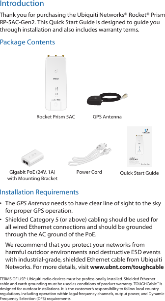 IntroductionThank you for purchasing the Ubiquiti Networks® Rocket® Prism RP-5AC-Gen2. This Quick Start Guide is designed to guide you through installation and also includes warranty terms.Package ContentsRocket Prism 5AC GPS Antenna5 GHz airMAX® ac Radio BaseStation with airPrism® Active RF Filtering TechnologyModel: RP-5AC-Gen2Gigabit PoE (24V, 1A) with Mounting BracketPower Cord Quick Start GuideInstallation Requirements•  The GPS Antenna needs to have clear line of sight to thesky for proper GPS operation. •  Shielded Category 5 (or above) cabling should be used for all wired Ethernet connections and should be grounded through the AC ground of the PoE.We recommend that you protect your networks from harmful outdoor environments and destructive ESD events with industrial-grade, shielded Ethernet cable from Ubiquiti Networks. For more details, visit www.ubnt.com/toughcableTERMS OF USE: Ubiquiti radio devices must be professionally installed. Shielded Ethernet cable and earth grounding must be used as conditions of product warranty. TOUGHCable™ is designed for outdoor installations. It is the customer’s responsibility to follow local country regulations, including operation within legal frequency channels, output power, and Dynamic Frequency Selection (DFS) requirements.