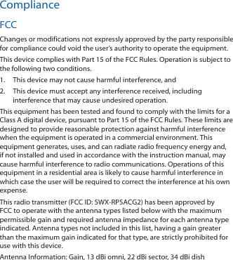 ComplianceFCCChanges or modifications not expressly approved by the party responsible for compliance could void the user’s authority to operate the equipment.This device complies with Part 15 of the FCC Rules. Operation is subject to the following two conditions.1.  This device may not cause harmful interference, and2.  This device must accept any interference received, including interference that may cause undesired operation.This equipment has been tested and found to comply with the limits for a Class A digital device, pursuant to Part 15 of the FCC Rules. These limits are designed to provide reasonable protection against harmful interference when the equipment is operated in a commercial environment. This equipment generates, uses, and can radiate radio frequency energy and, if not installed and used in accordance with the instruction manual, may cause harmful interference to radio communications. Operations of this equipment in a residential area is likely to cause harmful interference in which case the user will be required to correct the interference at his own expense.This radio transmitter (FCC ID: SWX-RP5ACG2) has been approved by FCC to operate with the antenna types listed below with the maximum permissible gain and required antenna impedance for each antenna type indicated. Antenna types not included in this list, having a gain greater than the maximum gain indicated for that type, are strictly prohibited for use with this device.Antenna Information: Gain, 13 dBi omni, 22 dBi sector, 34 dBi dish