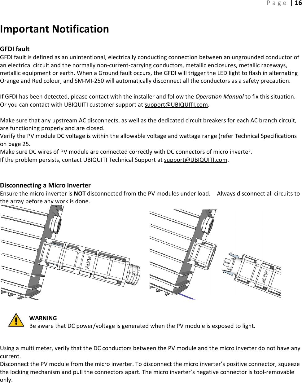 P a g e  | 16    Important Notification  GFDI fault   GFDI fault is defined as an unintentional, electrically conducting connection between an ungrounded conductor of an electrical circuit and the normally non-current-carrying conductors, metallic enclosures, metallic raceways, metallic equipment or earth. When a Ground fault occurs, the GFDI will trigger the LED light to flash in alternating Orange and Red colour, and SM-MI-250 will automatically disconnect all the conductors as a safety precaution.  If GFDI has been detected, please contact with the installer and follow the Operation Manual to fix this situation. Or you can contact with UBIQUITI customer support at support@UBIQUITI.com.  Make sure that any upstream AC disconnects, as well as the dedicated circuit breakers for each AC branch circuit, are functioning properly and are closed.   Verify the PV module DC voltage is within the allowable voltage and wattage range (refer Technical Specifications on page 25.   Make sure DC wires of PV module are connected correctly with DC connectors of micro inverter.   If the problem persists, contact UBIQUITI Technical Support at support@UBIQUITI.com.     Disconnecting a Micro Inverter Ensure the micro inverter is NOT disconnected from the PV modules under load.    Always disconnect all circuits to the array before any work is done.          WARNING Be aware that DC power/voltage is generated when the PV module is exposed to light.  Using a multi meter, verify that the DC conductors between the PV module and the micro inverter do not have any current. Disconnect the PV module from the micro inverter. To disconnect the micro inverter’s positive connector, squeeze the locking mechanism and pull the connectors apart. The micro inverter’s negative connector is tool-removable only.    