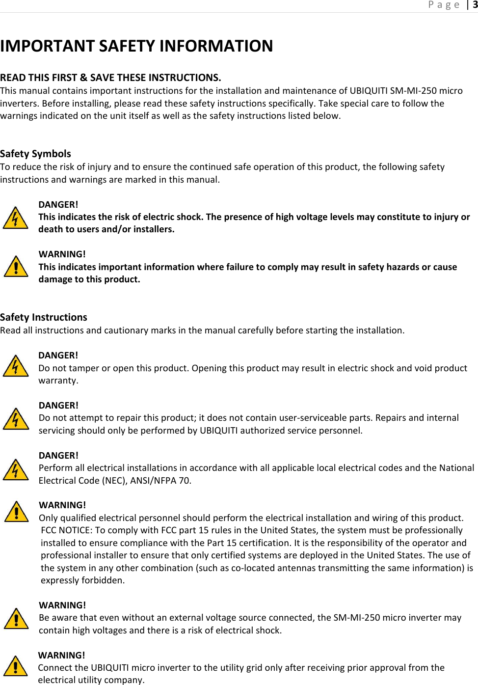 P a g e  | 3  IMPORTANT SAFETY INFORMATION  READ THIS FIRST &amp; SAVE THESE INSTRUCTIONS. This manual contains important instructions for the installation and maintenance of UBIQUITI SM-MI-250 micro inverters. Before installing, please read these safety instructions specifically. Take special care to follow the warnings indicated on the unit itself as well as the safety instructions listed below.   Safety Symbols To reduce the risk of injury and to ensure the continued safe operation of this product, the following safety instructions and warnings are marked in this manual.  DANGER!   This indicates the risk of electric shock. The presence of high voltage levels may constitute to injury or death to users and/or installers.  WARNING! This indicates important information where failure to comply may result in safety hazards or cause damage to this product.   Safety Instructions Read all instructions and cautionary marks in the manual carefully before starting the installation.  DANGER! Do not tamper or open this product. Opening this product may result in electric shock and void product warranty.  DANGER! Do not attempt to repair this product; it does not contain user-serviceable parts. Repairs and internal servicing should only be performed by UBIQUITI authorized service personnel.  DANGER! Perform all electrical installations in accordance with all applicable local electrical codes and the National Electrical Code (NEC), ANSI/NFPA 70.  WARNING! Only qualified electrical personnel should perform the electrical installation and wiring of this product.                   FCC NOTICE: To comply with FCC part 15 rules in the United States, the system must be professionally installed to ensure compliance with the Part 15 certification. It is the responsibility of the operator and professional installer to ensure that only certified systems are deployed in the United States. The use of the system in any other combination (such as co-located antennas transmitting the same information) is expressly forbidden.  WARNING! Be aware that even without an external voltage source connected, the SM-MI-250 micro inverter may contain high voltages and there is a risk of electrical shock.  WARNING! Connect the UBIQUITI micro inverter to the utility grid only after receiving prior approval from the electrical utility company. 