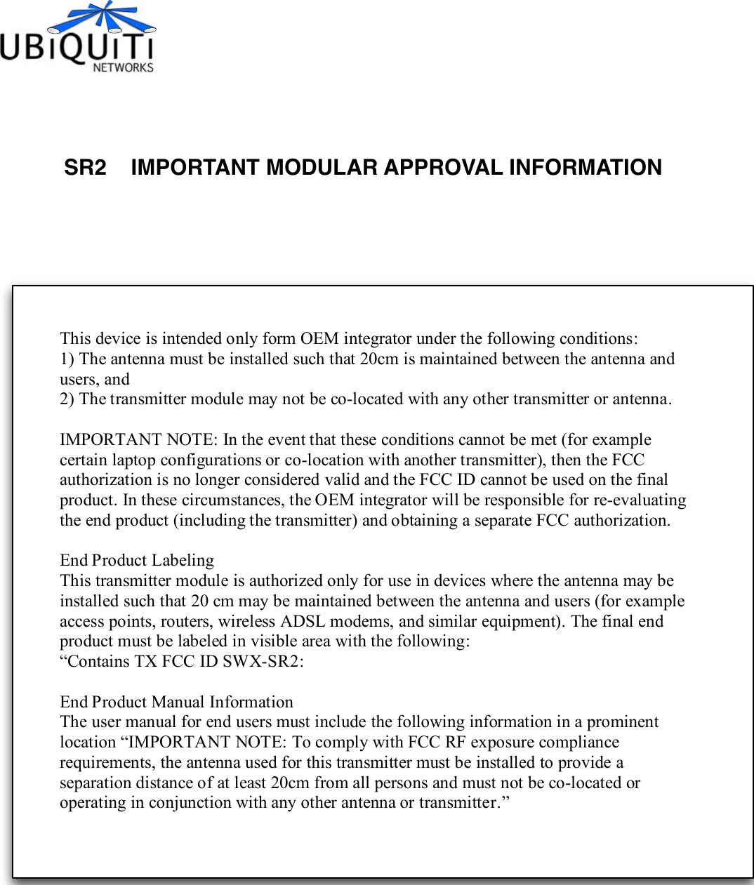 SR2    IMPORTANT MODULAR APPROVAL INFORMATIONThis device is intended only form OEM integrator under the following conditions: 1) The antenna must be installed such that 20cm is maintained between the antenna and users, and 2) The transmitter module may not be co-located with any other transmitter or antenna.  IMPORTANT NOTE: In the event that these conditions cannot be met (for example certain laptop configurations or co-location with another transmitter), then the FCC authorization is no longer considered valid and the FCC ID cannot be used on the final product. In these circumstances, the OEM integrator will be responsible for re-evaluating the end product (including the transmitter) and obtaining a separate FCC authorization.  End Product Labeling This transmitter module is authorized only for use in devices where the antenna may be installed such that 20 cm may be maintained between the antenna and users (for example access points, routers, wireless ADSL modems, and similar equipment). The final end product must be labeled in visible area with the following: “Contains TX FCC ID SWX-SR2:    End Product Manual Information The user manual for end users must include the following information in a prominent location “IMPORTANT NOTE: To comply with FCC RF exposure compliance requirements, the antenna used for this transmitter must be installed to provide a separation distance of at least 20cm from all persons and must not be co-located or operating in conjunction with any other antenna or transmitter.” 