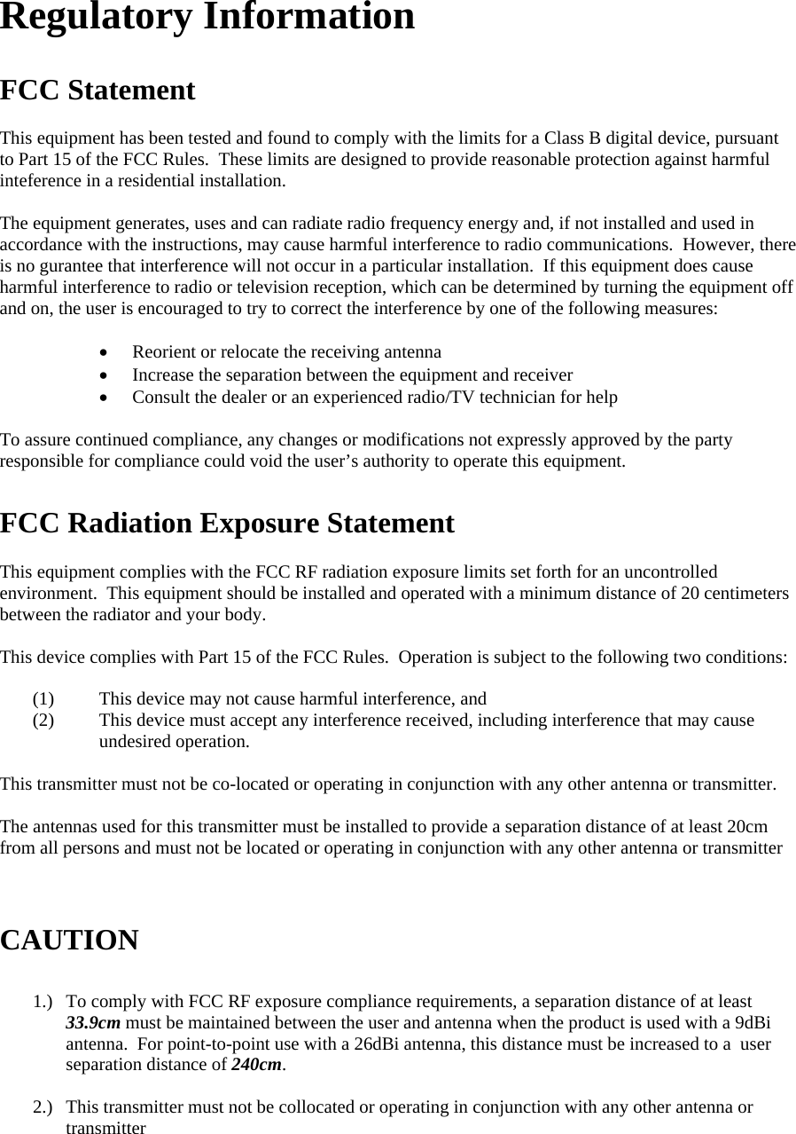 Regulatory Information  FCC Statement  This equipment has been tested and found to comply with the limits for a Class B digital device, pursuant to Part 15 of the FCC Rules.  These limits are designed to provide reasonable protection against harmful inteference in a residential installation.  The equipment generates, uses and can radiate radio frequency energy and, if not installed and used in accordance with the instructions, may cause harmful interference to radio communications.  However, there is no gurantee that interference will not occur in a particular installation.  If this equipment does cause harmful interference to radio or television reception, which can be determined by turning the equipment off and on, the user is encouraged to try to correct the interference by one of the following measures:  • Reorient or relocate the receiving antenna • Increase the separation between the equipment and receiver • Consult the dealer or an experienced radio/TV technician for help  To assure continued compliance, any changes or modifications not expressly approved by the party responsible for compliance could void the user’s authority to operate this equipment.  FCC Radiation Exposure Statement  This equipment complies with the FCC RF radiation exposure limits set forth for an uncontrolled environment.  This equipment should be installed and operated with a minimum distance of 20 centimeters between the radiator and your body.  This device complies with Part 15 of the FCC Rules.  Operation is subject to the following two conditions:  (1) This device may not cause harmful interference, and  (2) This device must accept any interference received, including interference that may cause undesired operation.  This transmitter must not be co-located or operating in conjunction with any other antenna or transmitter.    The antennas used for this transmitter must be installed to provide a separation distance of at least 20cm from all persons and must not be located or operating in conjunction with any other antenna or transmitter    CAUTION  1.) To comply with FCC RF exposure compliance requirements, a separation distance of at least 33.9cm must be maintained between the user and antenna when the product is used with a 9dBi antenna.  For point-to-point use with a 26dBi antenna, this distance must be increased to a  user separation distance of 240cm.  2.) This transmitter must not be collocated or operating in conjunction with any other antenna or transmitter   