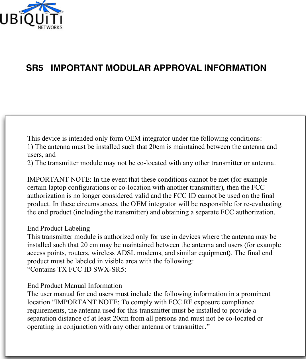 SR5   IMPORTANT MODULAR APPROVAL INFORMATION This device is intended only form OEM integrator under the following conditions: 1) The antenna must be installed such that 20cm is maintained between the antenna and users, and 2) The transmitter module may not be co-located with any other transmitter or antenna.  IMPORTANT NOTE: In the event that these conditions cannot be met (for example certain laptop configurations or co-location with another transmitter), then the FCC authorization is no longer considered valid and the  FCC ID cannot be used on the final product. In these circumstances, the OEM integrator will be responsible for re-evaluating the end product (including the transmitter) and obtaining a separate FCC authorization.  End Product Labeling This transmitter module is authorized only for use in devices where the antenna may be installed such that 20 cm may be maintained between the antenna and users (for example access points, routers, wireless ADSL modems, and similar equipment). The final end product must be labeled in visible area with the following: “Contains TX FCC ID SWX-SR5:    End Product Manual Information The user manual for end users must include the following information in a prominent location “IMPORTANT NOTE: To comply with FCC RF exposure compliance requirements, the antenna used for this transmitter must be installed to provide a separation distance of at least 20cm from all persons and must not be co-located or operating in conjunction with any other antenna or transmitter.” 
