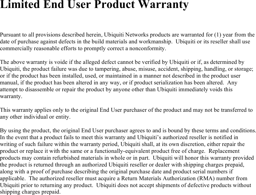  Limited End User Product Warranty    Pursuant to all provisions described herein, Ubiquiti Networks products are warranted for (1) year from the date of purchase against defects in the build materials and workmanship.  Ubiquiti or its reseller shall use commercially reasonable efforts to promptly correct a nonconformity.  The above warranty is voide if the alleged defect cannot be verified by Ubiquiti or if, as determined by Ubiquiti, the product failure was due to tampering, abuse, misuse, accident, shipping, handling, or storage; or if the product has been installed, used, or maintained in a manner not described in the product user manual, if the product has been altered in any way, or if product serialization has been altered.  Any attempt to disassemble or repair the product by anyone other than Ubiquiti immediately voids this warranty.  This warranty applies only to the original End User purchaser of the product and may not be transferred to any other individual or entity.  By using the product, the original End User purchaser agrees to and is bound by these terms and conditions.  In the event that a product fails to meet this warranty and Ubiquiti’s authorized reseller is notified in writing of such failure within the warranty period, Ubiquiti shall, at its own discretion, either repair the product or replace it with the same or a functionally-equivalent product free of charge.  Replacement products may contain refurbished materials in whole or in part.  Ubiquiti will honor this warranty provided the product is returned through an authorized Ubiquiti reseller or dealer with shipping charges prepaid, along with a proof of purchase describing the original purchase date and product serial numbers if applicable.  The authorized reseller must acquire a Return Materials Authorization (RMA) number from Ubiquiti prior to returning any product.  Ubiquiti does not accept shipments of defective products without shipping charges prepaid.                           