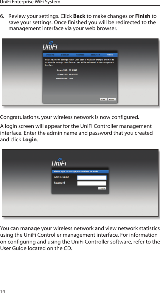 14UniFi Enterprise WiFi System6.  Review your settings. Click Back to make changes or Finish to save your settings. Once finished you will be redirected to the management interface via your web browser.Congratulations, your wireless network is now configured. A login screen will appear for the UniFi Controller management interface. Enter the admin name and password that you created and click Login.  You can manage your wireless network and view network statistics using the UniFi Controller management interface. For information on configuring and using the UniFi Controller software, refer to the User Guide located on the CD.