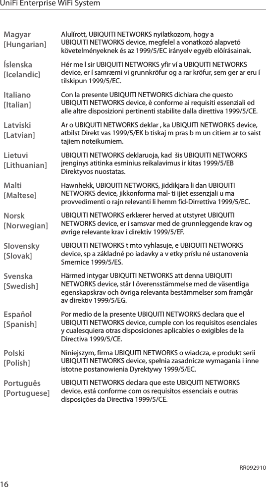 16UniFi Enterprise WiFi SystemMagyar [Hungarian]Alulírott, UBIQUITI NETWORKS nyilatkozom, hogy a UBIQUITI NETWORKS device, megfelel a vonatkozó alapvetõ követelményeknek és az 1999/5/EC irányelv egyéb elõírásainak.Íslenska [Icelandic]Hér me l sir UBIQUITI NETWORKS yfir ví a UBIQUITI NETWORKS device, er í samræmi vi grunnkröfur og a rar kröfur, sem ger ar eru í tilskipun 1999/5/EC.Italiano [Italian]Con la presente UBIQUITI NETWORKS dichiara che questo UBIQUITI NETWORKS device, è conforme ai requisiti essenziali ed alle altre disposizioni pertinenti stabilite dalla direttiva 1999/5/CE.Latviski [Latvian]Ar o UBIQUITI NETWORKS deklar , ka UBIQUITI NETWORKS device, atbilst Direkt vas 1999/5/EK b tiskaj m pras b m un citiem ar to saist tajiem noteikumiem.Lietuvi [Lithuanian]UBIQUITI NETWORKS deklaruoja, kad  šis UBIQUITI NETWORKS įrenginys atitinka esminius reikalavimus ir kitas 1999/5/EB Direktyvos nuostatas.Malti [Maltese]Hawnhekk, UBIQUITI NETWORKS, jiddikjara li dan UBIQUITI NETWORKS device, jikkonforma mal- ti ijiet essenzjali u ma provvedimenti o rajn relevanti li hemm fid-Dirrettiva 1999/5/EC.Norsk [Norwegian]UBIQUITI NETWORKS erklærer herved at utstyret UBIQUITI NETWORKS device, er i samsvar med de grunnleggende krav og øvrige relevante krav i direktiv 1999/5/EF.Slovensky [Slovak]UBIQUITI NETWORKS t mto vyhlasuje, e UBIQUITI NETWORKS device, sp a základné po iadavky a v etky príslu né ustanovenia Smernice 1999/5/ES.Svenska [Swedish]Härmed intygar UBIQUITI NETWORKS att denna UBIQUITI NETWORKS device, står I överensstämmelse med de väsentliga egenskapskrav och övriga relevanta bestämmelser som framgår av direktiv 1999/5/EG.Español [Spanish]Por medio de la presente UBIQUITI NETWORKS declara que el UBIQUITI NETWORKS device, cumple con los requisitos esenciales y cualesquiera otras disposiciones aplicables o exigibles de la Directiva 1999/5/CE.Polski  [Polish]Niniejszym, firma UBIQUITI NETWORKS o wiadcza, e produkt serii UBIQUITI NETWORKS device, spełnia zasadnicze wymagania i inne istotne postanowienia Dyrektywy 1999/5/EC.Português [Portuguese]UBIQUITI NETWORKS declara que este UBIQUITI NETWORKS device, está conforme com os requisitos essenciais e outras disposições da Directiva 1999/5/CE.RR092910