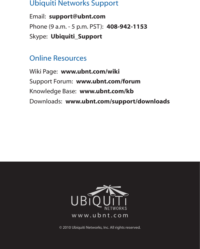 Ubiquiti Networks SupportEmail:  support@ubnt.comPhone (9 a.m. - 5 p.m. PST):  408-942-1153Skype:  Ubiquiti_SupportOnline ResourcesWiki Page:  www.ubnt.com/wikiSupport Forum:  www.ubnt.com/forumKnowledge Base:  www.ubnt.com/kbDownloads:  www.ubnt.com/support/downloadswww.ubnt.com© 2010 Ubiquiti Networks, Inc. All rights reserved.