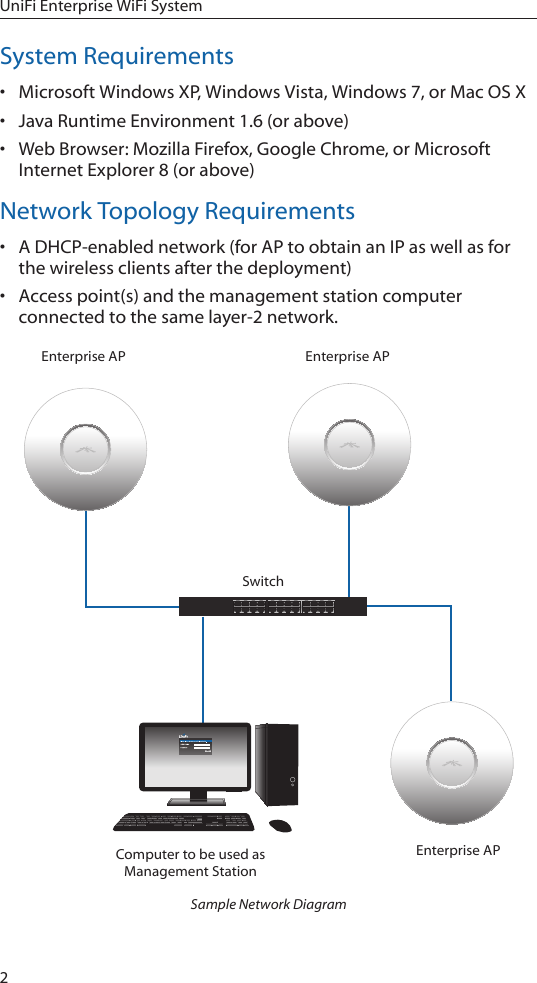 2UniFi Enterprise WiFi SystemSystem Requirements• Microsoft Windows XP, Windows Vista, Windows 7, or Mac OS X• Java Runtime Environment 1.6 (or above)• Web Browser: Mozilla Firefox, Google Chrome, or Microsoft Internet Explorer 8 (or above)Network Topology Requirements• A DHCP-enabled network (for AP to obtain an IP as well as for the wireless clients after the deployment)• Access point(s) and the management station computer connected to the same layer-2 network.SwitchComputer to be used as Management StationEnterprise APEnterprise APEnterprise APSample Network Diagram