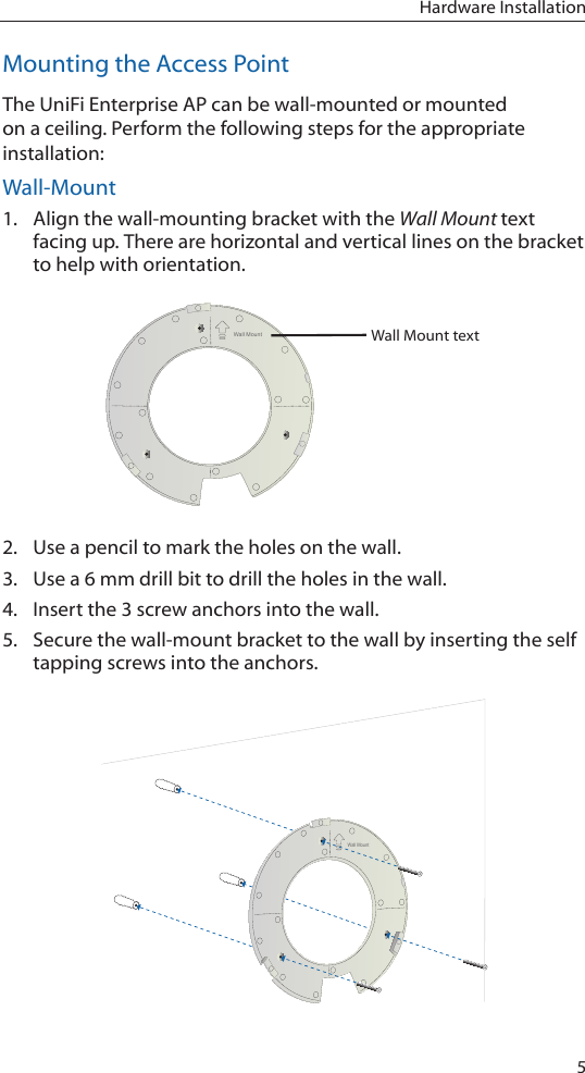 5Hardware InstallationMounting the Access PointThe UniFi Enterprise AP can be wall-mounted or mounted on a ceiling. Perform the following steps for the appropriate installation:Wall-Mount1.  Align the wall-mounting bracket with the Wall Mount text facing up. There are horizontal and vertical lines on the bracket to help with orientation.Wall MountWall Mount text 2.  Use a pencil to mark the holes on the wall.3.  Use a 6 mm drill bit to drill the holes in the wall.4.  Insert the 3 screw anchors into the wall.5.  Secure the wall-mount bracket to the wall by inserting the self tapping screws into the anchors.Wall Mount