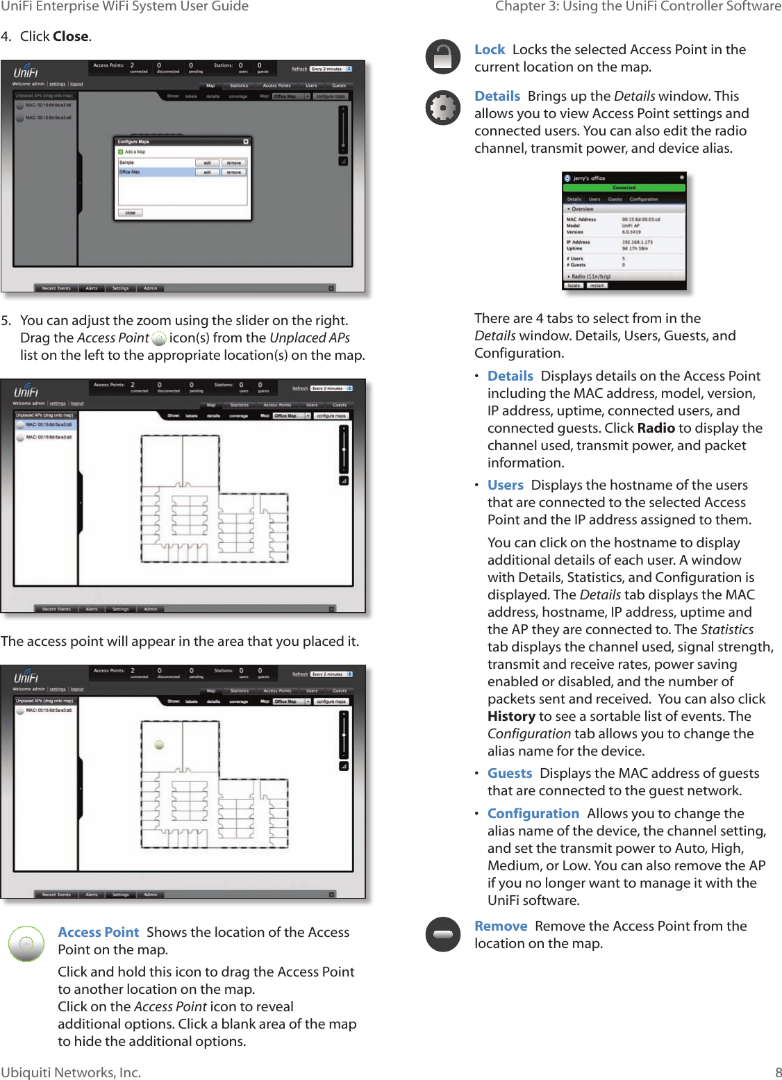 8Ubiquiti Networks, Inc.Chapter 3: Using the UniFi Controller Software UniFi Enterprise WiFi System User Guide4.  Click Close.5.  You can adjust the zoom using the slider on the right. Drag the Access Point   icon(s) from the Unplaced APs list on the left to the appropriate location(s) on the map.The access point will appear in the area that you placed it.Access Point  Shows the location of the Access Point on the map. Click and hold this icon to drag the Access Point to another location on the map.  Click on the Access Point icon to reveal additional options. Click a blank area of the map to hide the additional options.Lock  Locks the selected Access Point in the current location on the map.Details  Brings up the Details window. This allows you to view Access Point settings and connected users. You can also edit the radio channel, transmit power, and device alias. There are 4 tabs to select from in the Details window. Details, Users, Guests, and Configuration.• Details  Displays details on the Access Point including the MAC address, model, version, IP address, uptime, connected users, and connected guests. Click Radio to display the channel used, transmit power, and packet information. • Users  Displays the hostname of the users that are connected to the selected Access Point and the IP address assigned to them. You can click on the hostname to display additional details of each user. A window with Details, Statistics, and Configuration is displayed. The Details tab displays the MAC address, hostname, IP address, uptime and the AP they are connected to. The Statistics tab displays the channel used, signal strength, transmit and receive rates, power saving enabled or disabled, and the number of packets sent and received.  You can also click History to see a sortable list of events. The Configuration tab allows you to change the alias name for the device.  • Guests  Displays the MAC address of guests that are connected to the guest network. • Configuration  Allows you to change the alias name of the device, the channel setting, and set the transmit power to Auto, High, Medium, or Low. You can also remove the AP if you no longer want to manage it with the UniFi software.Remove  Remove the Access Point from the location on the map.