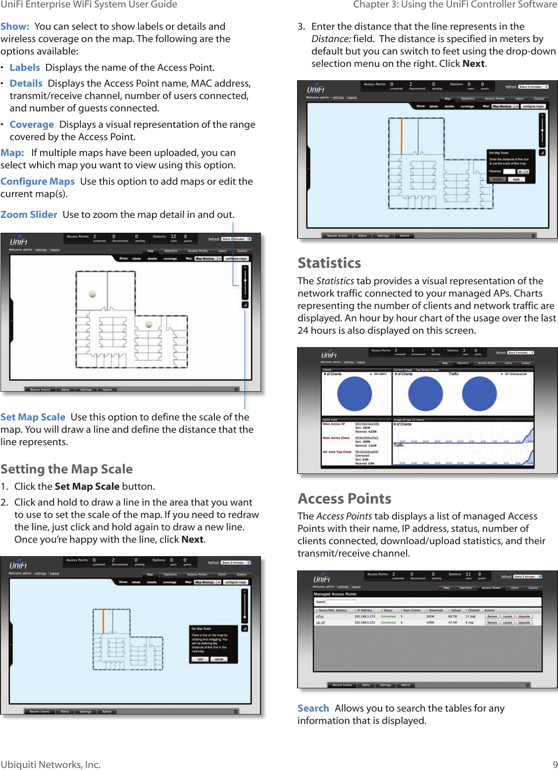 9Ubiquiti Networks, Inc.Chapter 3: Using the UniFi Controller Software UniFi Enterprise WiFi System User GuideShow:  You can select to show labels or details and wireless coverage on the map. The following are the options available: • Labels  Displays the name of the Access Point.• Details  Displays the Access Point name, MAC address, transmit/receive channel, number of users connected, and number of guests connected.• Coverage  Displays a visual representation of the range covered by the Access Point.Map:   If multiple maps have been uploaded, you can select which map you want to view using this option. Configure Maps  Use this option to add maps or edit the current map(s).Set Map Scale  Use this option to define the scale of the map. You will draw a line and define the distance that the line represents. Zoom Slider  Use to zoom the map detail in and out.  Setting the Map Scale1.  Click the Set Map Scale button.2.  Click and hold to draw a line in the area that you want to use to set the scale of the map. If you need to redraw the line, just click and hold again to draw a new line. Once you’re happy with the line, click Next.3.  Enter the distance that the line represents in the Distance: field.  The distance is specified in meters by default but you can switch to feet using the drop-down selection menu on the right. Click Next. StatisticsThe Statistics tab provides a visual representation of the network traffic connected to your managed APs. Charts representing the number of clients and network traffic are displayed. An hour by hour chart of the usage over the last 24 hours is also displayed on this screen.Access PointsThe Access Points tab displays a list of managed Access Points with their name, IP address, status, number of clients connected, download/upload statistics, and their transmit/receive channel.Search  Allows you to search the tables for any information that is displayed.