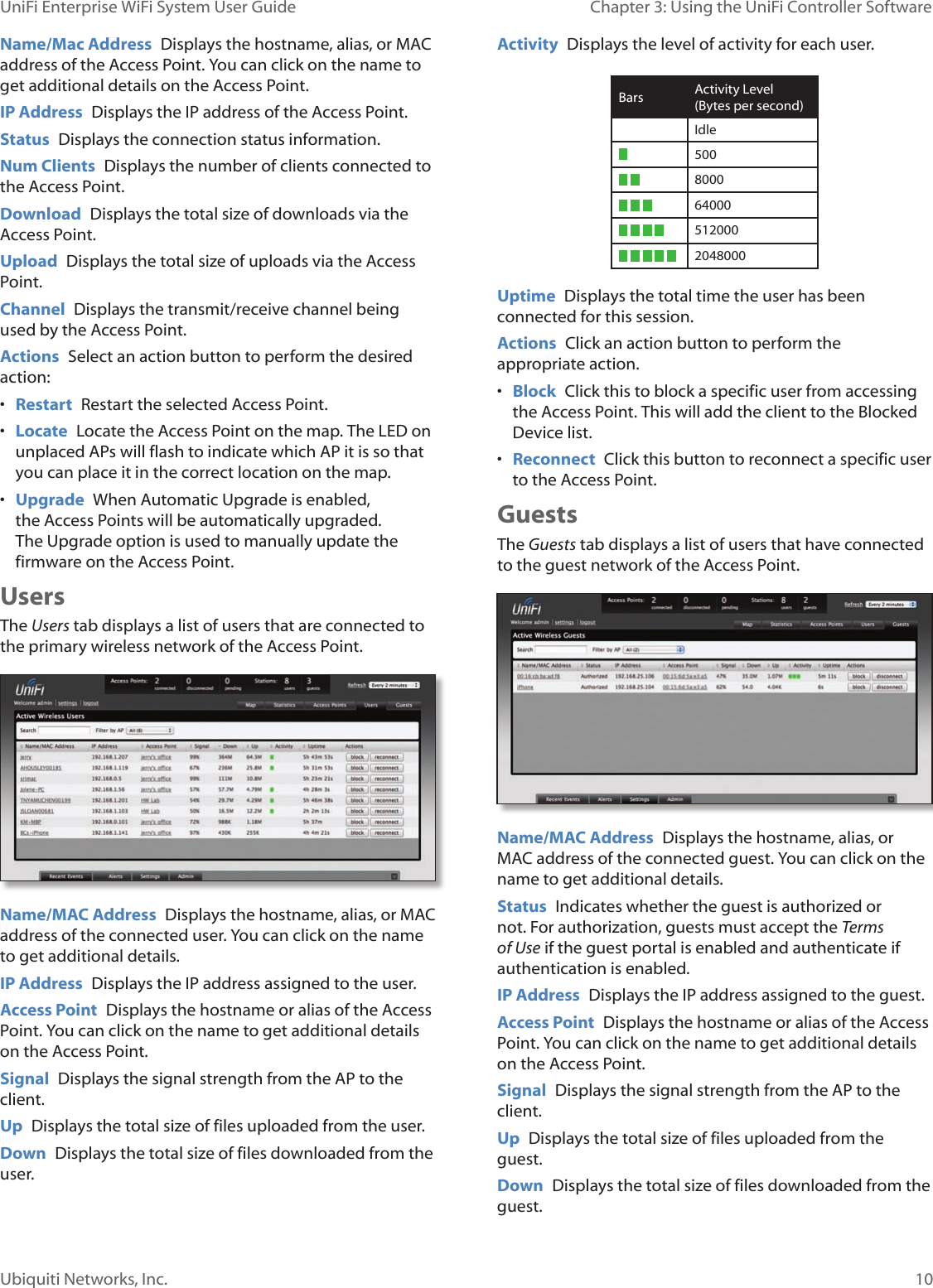 10Ubiquiti Networks, Inc.Chapter 3: Using the UniFi Controller Software UniFi Enterprise WiFi System User GuideName/Mac Address  Displays the hostname, alias, or MAC address of the Access Point. You can click on the name to get additional details on the Access Point.IP Address  Displays the IP address of the Access Point.Status  Displays the connection status information.Num Clients  Displays the number of clients connected to the Access Point.Download  Displays the total size of downloads via the Access Point.Upload  Displays the total size of uploads via the Access Point.Channel  Displays the transmit/receive channel being used by the Access Point.Actions  Select an action button to perform the desired action:• Restart  Restart the selected Access Point.• Locate  Locate the Access Point on the map. The LED on unplaced APs will flash to indicate which AP it is so that you can place it in the correct location on the map.• Upgrade  When Automatic Upgrade is enabled, the Access Points will be automatically upgraded. The Upgrade option is used to manually update the firmware on the Access Point.UsersThe Users tab displays a list of users that are connected to the primary wireless network of the Access Point.Name/MAC Address  Displays the hostname, alias, or MAC address of the connected user. You can click on the name to get additional details.IP Address  Displays the IP address assigned to the user.Access Point  Displays the hostname or alias of the Access Point. You can click on the name to get additional details on the Access Point.Signal  Displays the signal strength from the AP to the client.Up  Displays the total size of files uploaded from the user.Down  Displays the total size of files downloaded from the user.Activity  Displays the level of activity for each user.Bars Activity Level (Bytes per second)Idle500  8000    64000    512000     2048000 Uptime  Displays the total time the user has been connected for this session.Actions  Click an action button to perform the appropriate action. • Block  Click this to block a specific user from accessing the Access Point. This will add the client to the Blocked Device list.• Reconnect  Click this button to reconnect a specific user to the Access Point.GuestsThe Guests tab displays a list of users that have connected to the guest network of the Access Point.  Name/MAC Address  Displays the hostname, alias, or MAC address of the connected guest. You can click on the name to get additional details.Status  Indicates whether the guest is authorized or not. For authorization, guests must accept the Terms of Use if the guest portal is enabled and authenticate if authentication is enabled.  IP Address  Displays the IP address assigned to the guest.Access Point  Displays the hostname or alias of the Access Point. You can click on the name to get additional details on the Access Point.Signal  Displays the signal strength from the AP to the client.Up  Displays the total size of files uploaded from the guest.Down  Displays the total size of files downloaded from the guest.