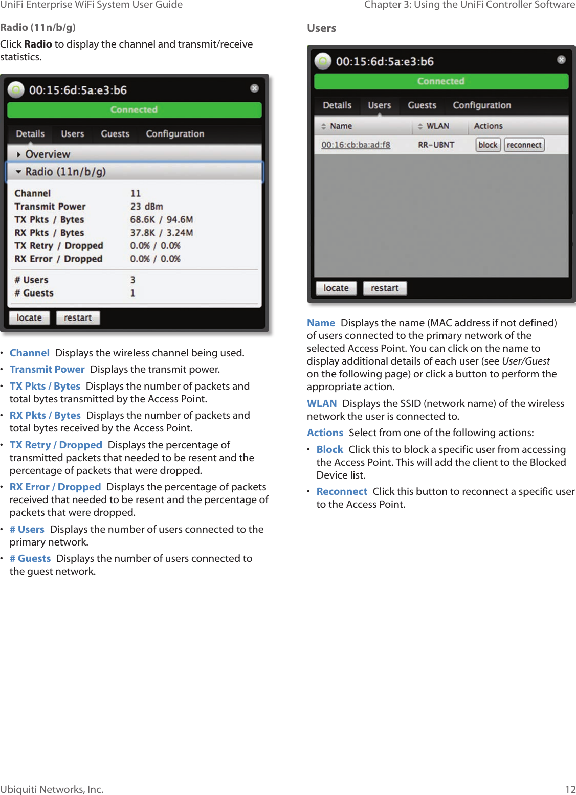 12Ubiquiti Networks, Inc.Chapter 3: Using the UniFi Controller Software UniFi Enterprise WiFi System User GuideRadio (11n/b/g)Click Radio to display the channel and transmit/receive statistics.• Channel  Displays the wireless channel being used.• Transmit Power  Displays the transmit power.• TX Pkts / Bytes  Displays the number of packets and total bytes transmitted by the Access Point.• RX Pkts / Bytes  Displays the number of packets and total bytes received by the Access Point.• TX Retry / Dropped  Displays the percentage of transmitted packets that needed to be resent and the percentage of packets that were dropped.• RX Error / Dropped  Displays the percentage of packets received that needed to be resent and the percentage of packets that were dropped.• # Users  Displays the number of users connected to the primary network.• # Guests  Displays the number of users connected to the guest network.Users  Name  Displays the name (MAC address if not defined) of users connected to the primary network of the selected Access Point. You can click on the name to display additional details of each user (see User/Guest on the following page) or click a button to perform the appropriate action.WLAN  Displays the SSID (network name) of the wireless network the user is connected to.Actions  Select from one of the following actions:• Block  Click this to block a specific user from accessing the Access Point. This will add the client to the Blocked Device list.• Reconnect  Click this button to reconnect a specific user to the Access Point.