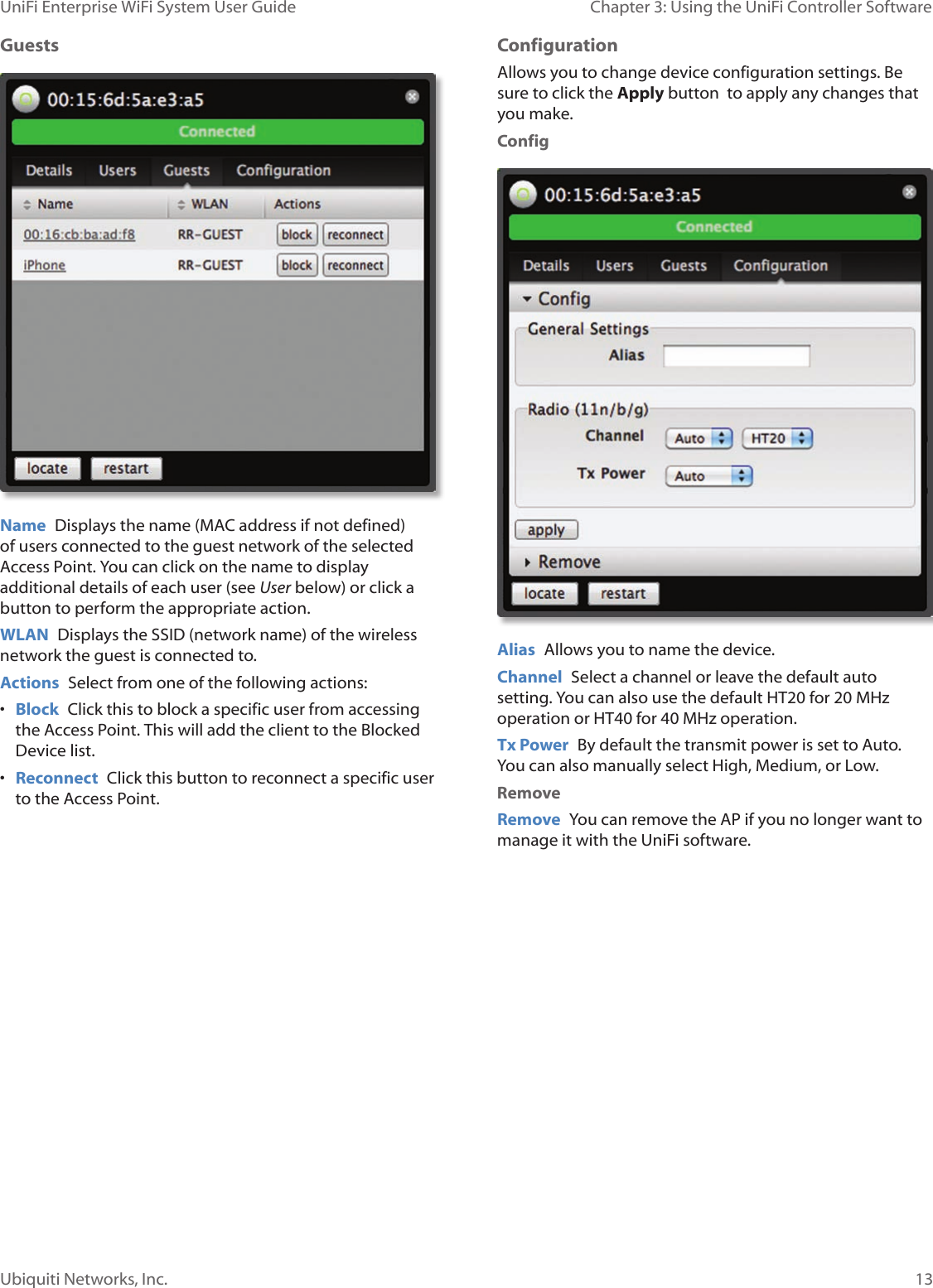 13Ubiquiti Networks, Inc.Chapter 3: Using the UniFi Controller Software UniFi Enterprise WiFi System User GuideGuests  Name  Displays the name (MAC address if not defined) of users connected to the guest network of the selected Access Point. You can click on the name to display additional details of each user (see User below) or click a button to perform the appropriate action.WLAN  Displays the SSID (network name) of the wireless network the guest is connected to.Actions  Select from one of the following actions:• Block  Click this to block a specific user from accessing the Access Point. This will add the client to the Blocked Device list.• Reconnect  Click this button to reconnect a specific user to the Access Point. Configuration Allows you to change device configuration settings. Be sure to click the Apply button  to apply any changes that you make.ConfigAlias  Allows you to name the device.Channel  Select a channel or leave the default auto setting. You can also use the default HT20 for 20 MHz operation or HT40 for 40 MHz operation.  Tx Power  By default the transmit power is set to Auto. You can also manually select High, Medium, or Low. RemoveRemove  You can remove the AP if you no longer want to manage it with the UniFi software.