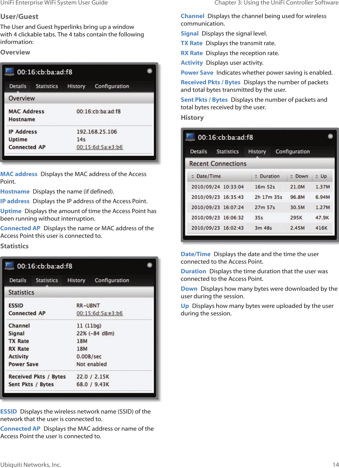 14Ubiquiti Networks, Inc.Chapter 3: Using the UniFi Controller Software UniFi Enterprise WiFi System User GuideUser/GuestThe User and Guest hyperlinks bring up a window with 4 clickable tabs. The 4 tabs contain the following information:Overview MAC address  Displays the MAC address of the Access Point. Hostname  Displays the name (if defined).IP address  Displays the IP address of the Access Point.Uptime  Displays the amount of time the Access Point has been running without interruption.Connected AP  Displays the name or MAC address of the Access Point this user is connected to. StatisticsESSID  Displays the wireless network name (SSID) of the network that the user is connected to.Connected AP  Displays the MAC address or name of the Access Point the user is connected to.Channel  Displays the channel being used for wireless communication.Signal  Displays the signal level.TX Rate  Displays the transmit rate.RX Rate  Displays the reception rate. Activity  Displays user activity.Power Save  Indicates whether power saving is enabled.Received Pkts / Bytes  Displays the number of packets and total bytes transmitted by the user.Sent Pkts / Bytes  Displays the number of packets and total bytes received by the user.HistoryDate/Time  Displays the date and the time the user connected to the Access Point.Duration  Displays the time duration that the user was connected to the Access Point. Down  Displays how many bytes were downloaded by the user during the session.Up  Displays how many bytes were uploaded by the user during the session.