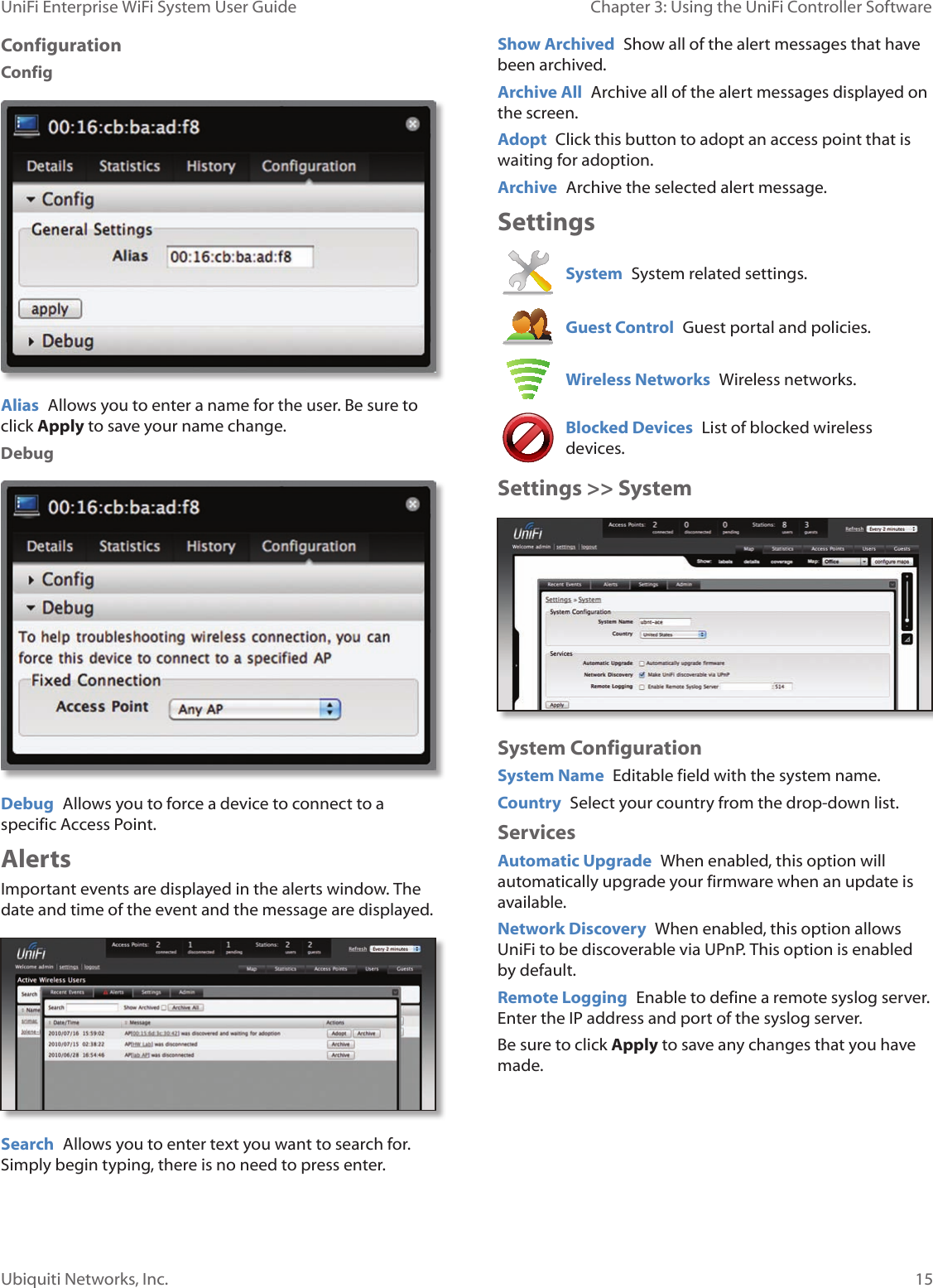 15Ubiquiti Networks, Inc.Chapter 3: Using the UniFi Controller Software UniFi Enterprise WiFi System User GuideConfigurationConfigAlias  Allows you to enter a name for the user. Be sure to click Apply to save your name change.DebugDebug  Allows you to force a device to connect to a specific Access Point.AlertsImportant events are displayed in the alerts window. The date and time of the event and the message are displayed.Search  Allows you to enter text you want to search for. Simply begin typing, there is no need to press enter.Show Archived  Show all of the alert messages that have been archived.Archive All  Archive all of the alert messages displayed on the screen.Adopt  Click this button to adopt an access point that is waiting for adoption.Archive  Archive the selected alert message.SettingsSystem  System related settings.Guest Control  Guest portal and policies.Wireless Networks  Wireless networks.Blocked Devices  List of blocked wireless devices.Settings &gt;&gt; SystemSystem ConfigurationSystem Name  Editable field with the system name.Country  Select your country from the drop-down list.ServicesAutomatic Upgrade  When enabled, this option will automatically upgrade your firmware when an update is available. Network Discovery  When enabled, this option allows UniFi to be discoverable via UPnP. This option is enabled by default.Remote Logging  Enable to define a remote syslog server. Enter the IP address and port of the syslog server.Be sure to click Apply to save any changes that you have made. 