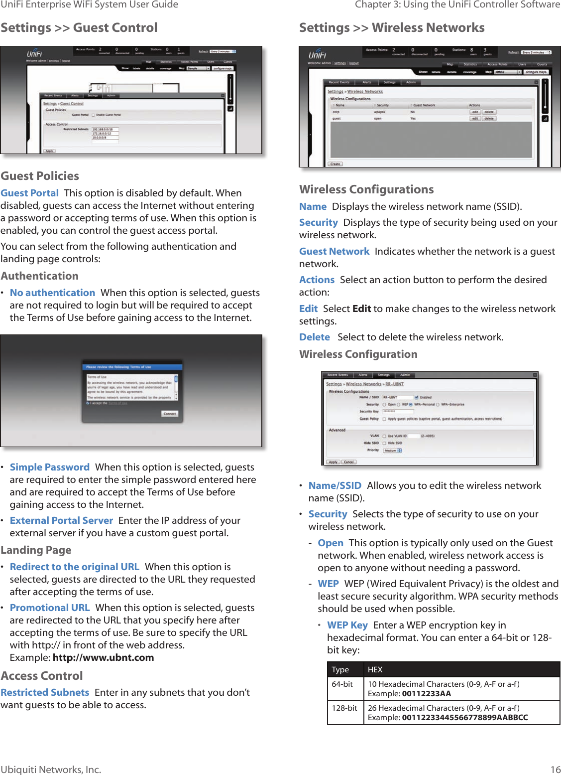 16Ubiquiti Networks, Inc.Chapter 3: Using the UniFi Controller Software UniFi Enterprise WiFi System User GuideSettings &gt;&gt; Guest ControlGuest PoliciesGuest Portal  This option is disabled by default. When disabled, guests can access the Internet without entering a password or accepting terms of use. When this option is enabled, you can control the guest access portal. You can select from the following authentication and landing page controls:  Authentication• No authentication  When this option is selected, guests are not required to login but will be required to accept the Terms of Use before gaining access to the Internet.• Simple Password  When this option is selected, guests are required to enter the simple password entered here and are required to accept the Terms of Use before gaining access to the Internet.• External Portal Server  Enter the IP address of your external server if you have a custom guest portal. Landing Page• Redirect to the original URL  When this option is selected, guests are directed to the URL they requested after accepting the terms of use. • Promotional URL  When this option is selected, guests are redirected to the URL that you specify here after accepting the terms of use. Be sure to specify the URL with http:// in front of the web address.  Example: http://www.ubnt.comAccess ControlRestricted Subnets  Enter in any subnets that you don’t want guests to be able to access.Settings &gt;&gt; Wireless NetworksWireless ConfigurationsName  Displays the wireless network name (SSID).Security  Displays the type of security being used on your wireless network.Guest Network  Indicates whether the network is a guest network.Actions  Select an action button to perform the desired action:Edit  Select Edit to make changes to the wireless network settings.Delete   Select to delete the wireless network. Wireless Configuration• Name/SSID  Allows you to edit the wireless network name (SSID).• Security  Selects the type of security to use on your wireless network. - Open  This option is typically only used on the Guest network. When enabled, wireless network access is open to anyone without needing a password. - WEP  WEP (Wired Equivalent Privacy) is the oldest and least secure security algorithm. WPA security methods should be used when possible.• WEP Key  Enter a WEP encryption key in hexadecimal format. You can enter a 64-bit or 128-bit key:Type HEX64-bit 10 Hexadecimal Characters (0-9, A-F or a-f)  Example: 00112233AA128-bit 26 Hexadecimal Characters (0-9, A-F or a-f)  Example: 00112233445566778899AABBCC