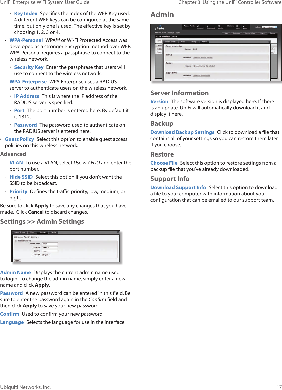 17Ubiquiti Networks, Inc.Chapter 3: Using the UniFi Controller Software UniFi Enterprise WiFi System User Guide• Key Index  Specifies the Index of the WEP Key used. 4 different WEP keys can be configured at the same time, but only one is used. The effective key is set by choosing 1, 2, 3 or 4. - WPA-Personal  WPA™ or Wi-Fi Protected Access was developed as a stronger encryption method over WEP. WPA-Personal requires a passphrase to connect to the wireless network.• Security Key  Enter the passphrase that users will use to connect to the wireless network. - WPA-Enterprise  WPA Enterprise uses a RADIUS server to authenticate users on the wireless network.• IP Address  This is where the IP address of the RADIUS server is specified.• Port  The port number is entered here. By default it is 1812.• Password  The password used to authenticate on the RADIUS server is entered here. • Guest Policy  Select this option to enable guest access policies on this wireless network.Advanced - VLAN  To use a VLAN, select Use VLAN ID and enter the port number. - Hide SSID  Select this option if you don’t want the SSID to be broadcast. - Priority  Defines the traffic priority, low, medium, or high.Be sure to click Apply to save any changes that you have made.  Click Cancel to discard changes. Settings &gt;&gt; Admin SettingsAdmin Name  Displays the current admin name used to login. To change the admin name, simply enter a new name and click Apply.Password  A new password can be entered in this field. Be sure to enter the password again in the Confirm field and then click Apply to save your new password.Confirm  Used to confirm your new password. Language  Selects the language for use in the interface.AdminServer InformationVersion  The software version is displayed here. If there is an update, UniFi will automatically download it and display it here.BackupDownload Backup Settings  Click to download a file that contains all of your settings so you can restore them later if you choose.RestoreChoose File  Select this option to restore settings from a backup file that you’ve already downloaded.Support InfoDownload Support Info  Select this option to download a file to your computer with information about your configuration that can be emailed to our support team. 