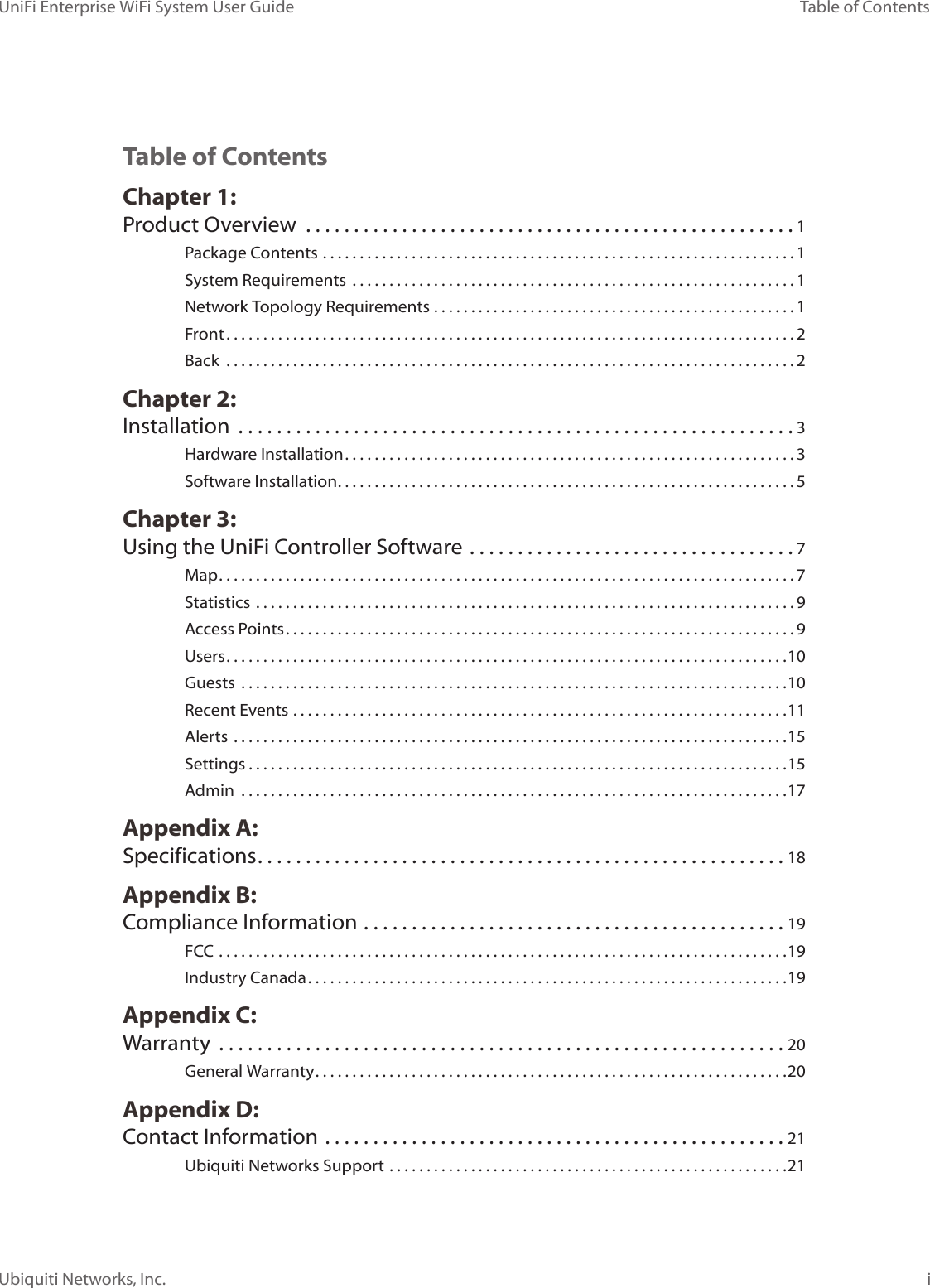 UniFi Enterprise WiFi System User GuideiTable of ContentsUbiquiti Networks, Inc.Table of ContentsChapter 1:  Product Overview  ...................................................1Package Contents ................................................................1System Requirements  ............................................................1Network Topology Requirements .................................................1Front .............................................................................2Back  .............................................................................2Chapter 2:  Installation  ..........................................................3Hardware Installation .............................................................3Software Installation ..............................................................5Chapter 3:  Using the UniFi Controller Software ..................................7Map ..............................................................................7Statistics .........................................................................9Access Points .....................................................................9Users ............................................................................10Guests  ..........................................................................10Recent Events ...................................................................11Alerts  ...........................................................................15Settings .........................................................................15Admin  ..........................................................................17Appendix A:  Specifications .......................................................18Appendix B:  Compliance Information ............................................19FCC  .............................................................................19Industry Canada .................................................................19Appendix C:  Warranty  ...........................................................20General Warranty ................................................................20Appendix D:  Contact Information ................................................21Ubiquiti Networks Support ......................................................21