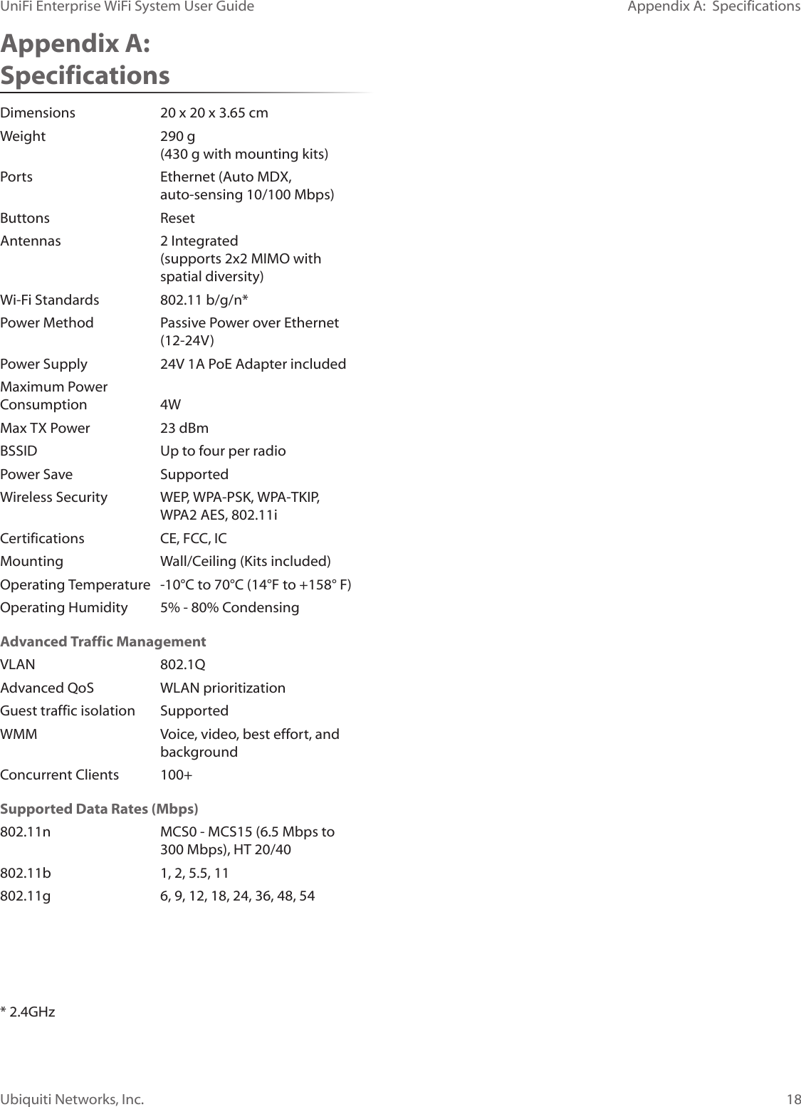 18Ubiquiti Networks, Inc.Appendix A:  SpecificationsUniFi Enterprise WiFi System User GuideAppendix A:  SpecificationsDimensions  20 x 20 x 3.65 cmWeight  290 g   (430 g with mounting kits)Ports  Ethernet (Auto MDX,    auto‑sensing 10/100 Mbps)Buttons ResetAntennas  2 Integrated   (supports 2x2 MIMO with      spatial diversity) Wi‑Fi Standards  802.11 b/g/n*Power Method  Passive Power over Ethernet   (12‑24V)Power Supply  24V 1A PoE Adapter includedMaximum Power  Consumption 4WMax TX Power  23 dBmBSSID  Up to four per radioPower Save  SupportedWireless Security  WEP, WPA‑PSK, WPA‑TKIP,    WPA2 AES, 802.11iCertifications  CE, FCC, ICMounting  Wall/Ceiling (Kits included)Operating Temperature  ‑10°C to 70°C (14°F to +158° F)Operating Humidity  5% ‑ 80% CondensingAdvanced Traffic ManagementVLAN 802.1QAdvanced QoS  WLAN prioritizationGuest traffic isolation  SupportedWMM  Voice, video, best effort, and   backgroundConcurrent Clients  100+Supported Data Rates (Mbps)802.11n  MCS0 ‑ MCS15 (6.5 Mbps to    300 Mbps), HT 20/40802.11b  1, 2, 5.5, 11802.11g  6, 9, 12, 18, 24, 36, 48, 54* 2.4GHz