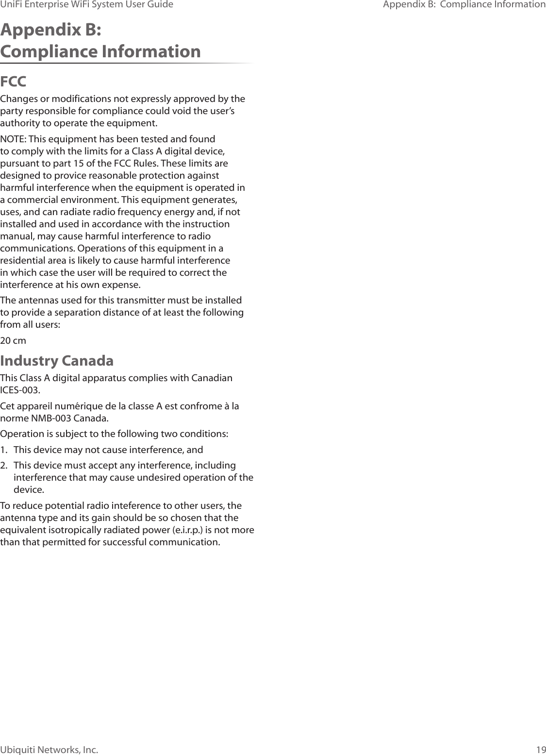 19Ubiquiti Networks, Inc.Appendix B:  Compliance InformationUniFi Enterprise WiFi System User GuideAppendix B:  Compliance InformationFCCChanges or modifications not expressly approved by the party responsible for compliance could void the user’s authority to operate the equipment. NOTE: This equipment has been tested and found to comply with the limits for a Class A digital device, pursuant to part 15 of the FCC Rules. These limits are designed to provice reasonable protection against harmful interference when the equipment is operated in a commercial environment. This equipment generates, uses, and can radiate radio frequency energy and, if not installed and used in accordance with the instruction manual, may cause harmful interference to radio communications. Operations of this equipment in a residential area is likely to cause harmful interference in which case the user will be required to correct the interference at his own expense. The antennas used for this transmitter must be installed to provide a separation distance of at least the following from all users:20 cmIndustry CanadaThis Class A digital apparatus complies with Canadian ICES-003.Cet appareil numérique de la classe A est confrome à la norme NMB-003 Canada.Operation is subject to the following two conditions:1.  This device may not cause interference, and2.  This device must accept any interference, including interference that may cause undesired operation of the device.To reduce potential radio inteference to other users, the antenna type and its gain should be so chosen that the equivalent isotropically radiated power (e.i.r.p.) is not more than that permitted for successful communication.