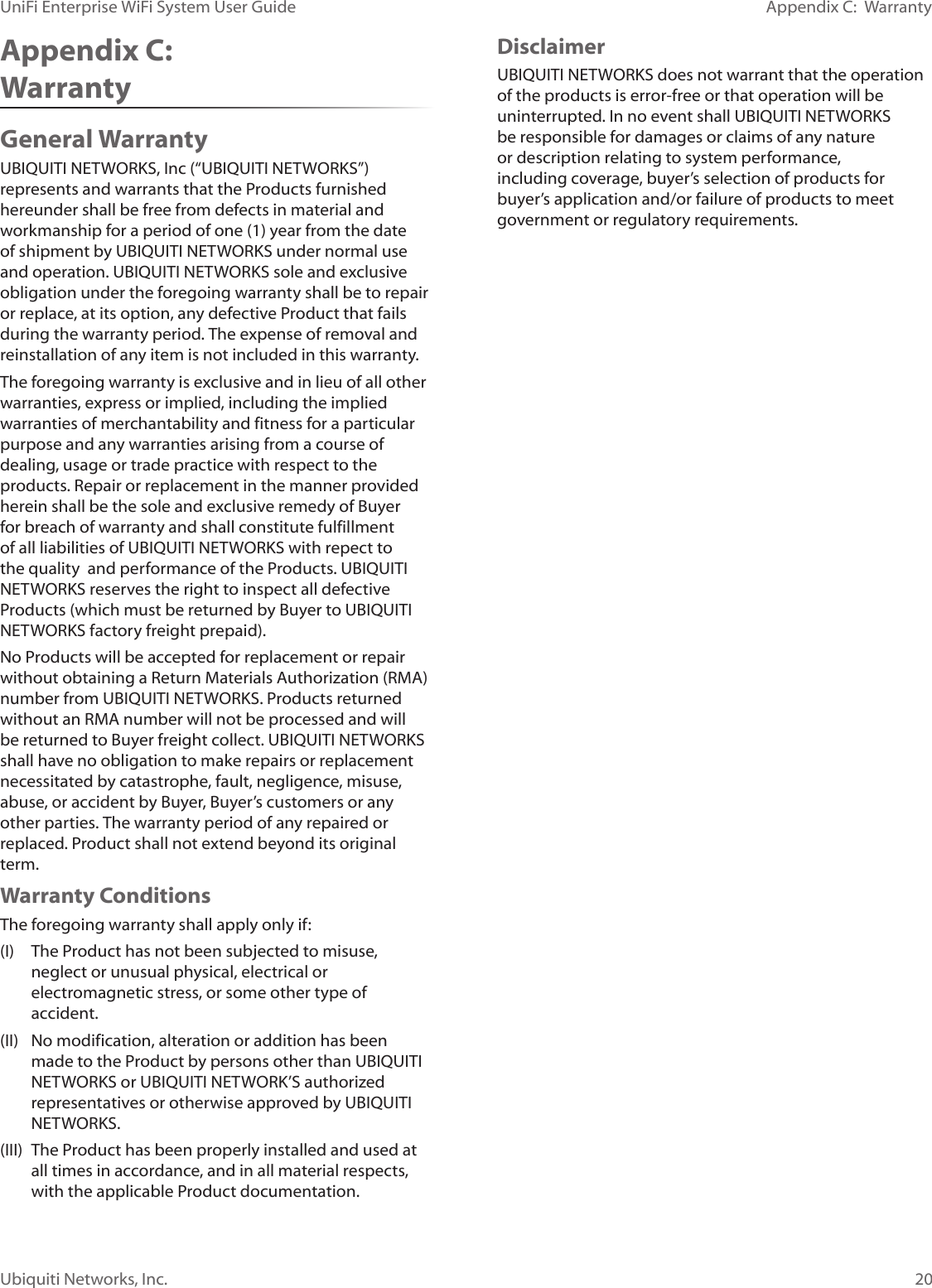 20Ubiquiti Networks, Inc.Appendix C:  WarrantyUniFi Enterprise WiFi System User GuideAppendix C:  WarrantyGeneral WarrantyUBIQUITI NETWORKS, Inc (“UBIQUITI NETWORKS”) represents and warrants that the Products furnished hereunder shall be free from defects in material and workmanship for a period of one (1) year from the date of shipment by UBIQUITI NETWORKS under normal use and operation. UBIQUITI NETWORKS sole and exclusive obligation under the foregoing warranty shall be to repair or replace, at its option, any defective Product that fails during the warranty period. The expense of removal and reinstallation of any item is not included in this warranty.The foregoing warranty is exclusive and in lieu of all other warranties, express or implied, including the implied warranties of merchantability and fitness for a particular purpose and any warranties arising from a course of dealing, usage or trade practice with respect to the products. Repair or replacement in the manner provided herein shall be the sole and exclusive remedy of Buyer for breach of warranty and shall constitute fulfillment of all liabilities of UBIQUITI NETWORKS with repect to the quality  and performance of the Products. UBIQUITI NETWORKS reserves the right to inspect all defective Products (which must be returned by Buyer to UBIQUITI NETWORKS factory freight prepaid).No Products will be accepted for replacement or repair without obtaining a Return Materials Authorization (RMA) number from UBIQUITI NETWORKS. Products returned without an RMA number will not be processed and will be returned to Buyer freight collect. UBIQUITI NETWORKS shall have no obligation to make repairs or replacement necessitated by catastrophe, fault, negligence, misuse, abuse, or accident by Buyer, Buyer’s customers or any other parties. The warranty period of any repaired or replaced. Product shall not extend beyond its original term.Warranty ConditionsThe foregoing warranty shall apply only if:(I)  The Product has not been subjected to misuse, neglect or unusual physical, electrical or electromagnetic stress, or some other type of accident.(II)  No modification, alteration or addition has been made to the Product by persons other than UBIQUITI NETWORKS or UBIQUITI NETWORK’S authorized representatives or otherwise approved by UBIQUITI NETWORKS.(III)  The Product has been properly installed and used at all times in accordance, and in all material respects, with the applicable Product documentation.DisclaimerUBIQUITI NETWORKS does not warrant that the operation of the products is error-free or that operation will be uninterrupted. In no event shall UBIQUITI NETWORKS be responsible for damages or claims of any nature or description relating to system performance, including coverage, buyer’s selection of products for buyer’s application and/or failure of products to meet government or regulatory requirements.