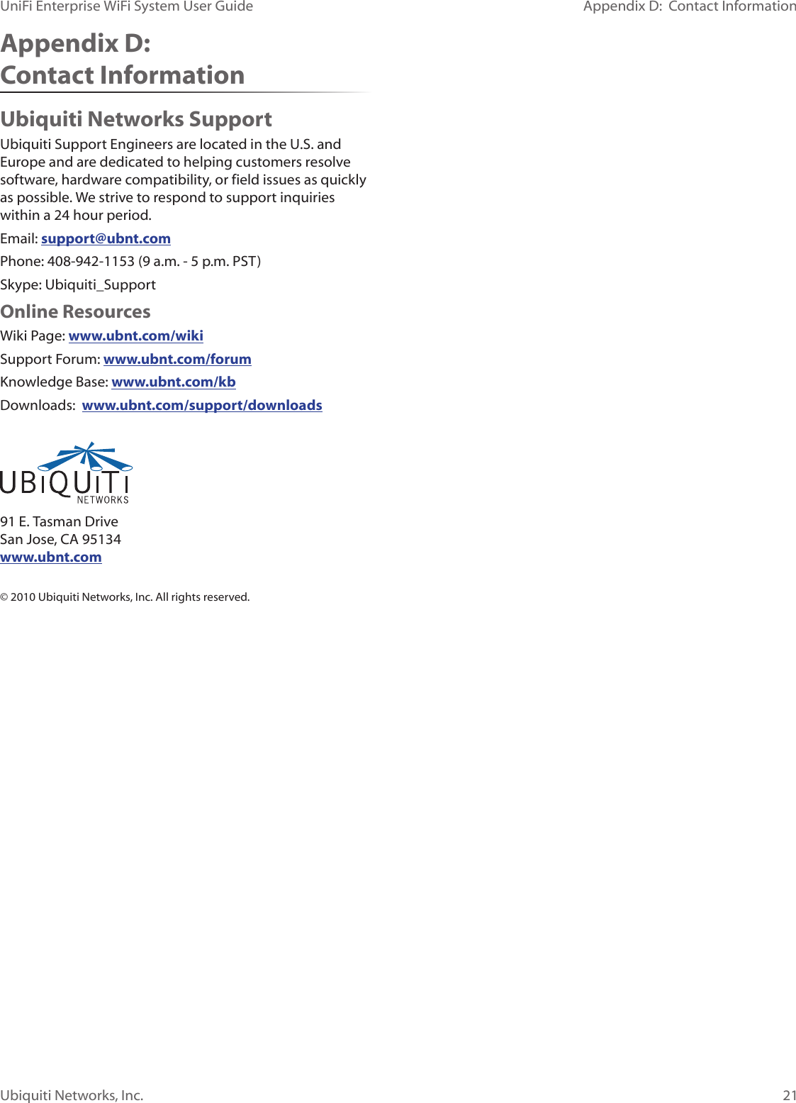 21Appendix D:  Contact InformationUbiquiti Networks, Inc.UniFi Enterprise WiFi System User GuideAppendix D:  Contact InformationUbiquiti Networks SupportUbiquiti Support Engineers are located in the U.S. and Europe and are dedicated to helping customers resolve software, hardware compatibility, or field issues as quickly as possible. We strive to respond to support inquiries within a 24 hour period.Email: support@ubnt.comPhone: 408-942-1153 (9 a.m. - 5 p.m. PST)Skype: Ubiquiti_SupportOnline ResourcesWiki Page: www.ubnt.com/wikiSupport Forum: www.ubnt.com/forumKnowledge Base: www.ubnt.com/kbDownloads:  www.ubnt.com/support/downloads 91 E. Tasman Drive San Jose, CA 95134 www.ubnt.com© 2010 Ubiquiti Networks, Inc. All rights reserved.