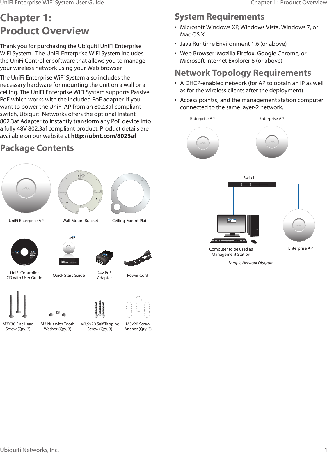 1Ubiquiti Networks, Inc.Chapter 1:  Product OverviewUniFi Enterprise WiFi System User GuideChapter 1:  Product OverviewThank you for purchasing the Ubiquiti UniFi Enterprise WiFi System.  The UniFi Enterprise WiFi System includes the UniFi Controller software that allows you to manage your wireless network using your Web browser.The UniFi Enterprise WiFi System also includes the necessary hardware for mounting the unit on a wall or a ceiling. The UniFi Enterprise WiFi System supports Passive PoE which works with the included PoE adapter. If you want to power the UniFi AP from an 802.3af compliant switch, Ubiquiti Networks offers the optional Instant 802.3af Adapter to instantly transform any PoE device into a fully 48V 802.3af compliant product. Product details are available on our website at http://ubnt.com/8023afPackage ContentsWall MountUniFi Enterprise AP Wall-Mount Bracket Ceiling-Mount PlateUniFi Controller CD with User Guide Quick Start Guide 24v PoE Adapter Power CordM3X30 Flat Head Screw (Qty. 3)M3 Nut with Tooth Washer (Qty. 3)M2.9x20 Self Tapping Screw (Qty. 3)M3x20 Screw Anchor (Qty. 3)System Requirements• Microsoft Windows XP, Windows Vista, Windows 7, or Mac OS X• Java Runtime Environment 1.6 (or above)• Web Browser: Mozilla Firefox, Google Chrome, or Microsoft Internet Explorer 8 (or above)Network Topology Requirements• A DHCP-enabled network (for AP to obtain an IP as well as for the wireless clients after the deployment)• Access point(s) and the management station computer connected to the same layer-2 network.SwitchComputer to be used as Management StationEnterprise APEnterprise APEnterprise APSample Network Diagram