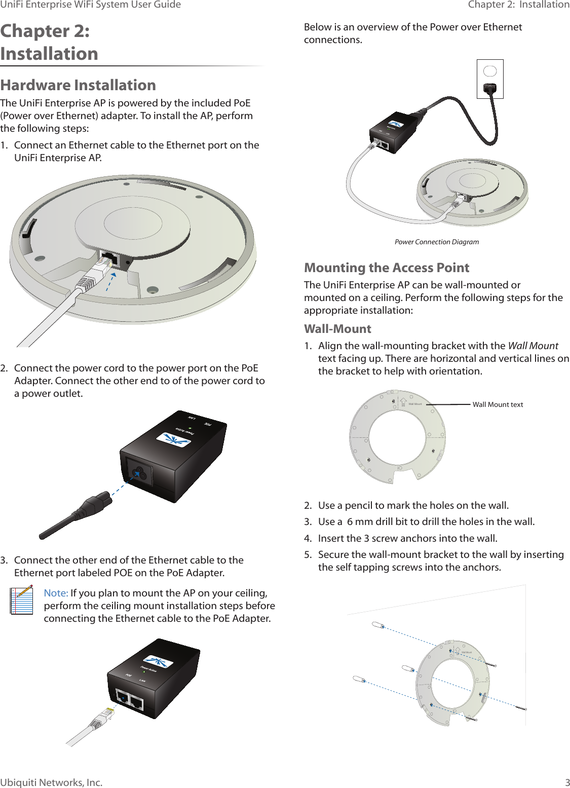 3Ubiquiti Networks, Inc.Chapter 2:  InstallationUniFi Enterprise WiFi System User GuideChapter 2:  InstallationHardware InstallationThe UniFi Enterprise AP is powered by the included PoE (Power over Ethernet) adapter. To install the AP, perform the following steps:1.  Connect an Ethernet cable to the Ethernet port on the UniFi Enterprise AP.2.  Connect the power cord to the power port on the PoE Adapter. Connect the other end to of the power cord to a power outlet.3.  Connect the other end of the Ethernet cable to the Ethernet port labeled POE on the PoE Adapter.Note: If you plan to mount the AP on your ceiling, perform the ceiling mount installation steps before connecting the Ethernet cable to the PoE Adapter. Below is an overview of the Power over Ethernet connections. Power Connection DiagramMounting the Access PointThe UniFi Enterprise AP can be wall-mounted or mounted on a ceiling. Perform the following steps for the appropriate installation:Wall-Mount1.  Align the wall-mounting bracket with the Wall Mount text facing up. There are horizontal and vertical lines on the bracket to help with orientation.Wall MountWall Mount text 2.  Use a pencil to mark the holes on the wall.3.  Use a  6 mm drill bit to drill the holes in the wall.4.  Insert the 3 screw anchors into the wall.5.  Secure the wall-mount bracket to the wall by inserting the self tapping screws into the anchors.Wall Mount