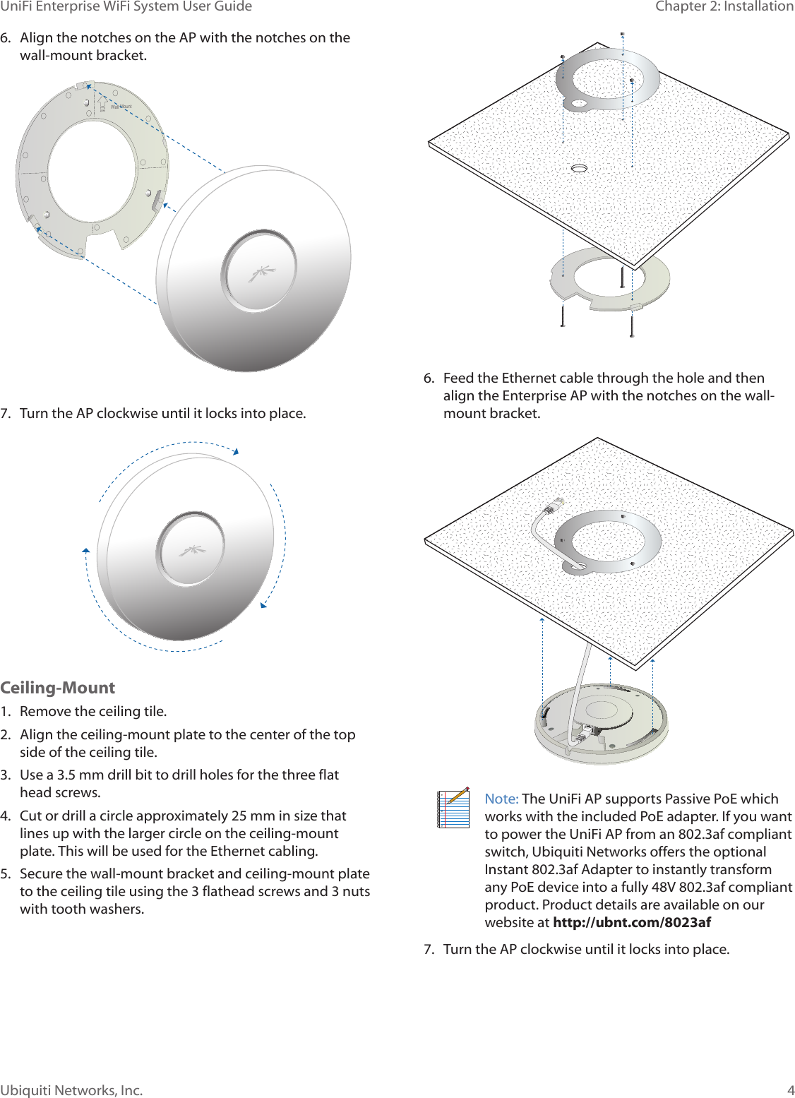 4Ubiquiti Networks, Inc.Chapter 2: Installation UniFi Enterprise WiFi System User Guide6.  Align the notches on the AP with the notches on the wall-mount bracket.Wall Mount7.  Turn the AP clockwise until it locks into place.Wall MountCeiling-Mount1.  Remove the ceiling tile.2.  Align the ceiling-mount plate to the center of the top side of the ceiling tile.3.  Use a 3.5 mm drill bit to drill holes for the three flat head screws.4.  Cut or drill a circle approximately 25 mm in size that lines up with the larger circle on the ceiling-mount plate. This will be used for the Ethernet cabling. 5.  Secure the wall-mount bracket and ceiling-mount plate to the ceiling tile using the 3 flathead screws and 3 nuts with tooth washers.6.  Feed the Ethernet cable through the hole and then align the Enterprise AP with the notches on the wall-mount bracket. Note: The UniFi AP supports Passive PoE which works with the included PoE adapter. If you want to power the UniFi AP from an 802.3af compliant switch, Ubiquiti Networks offers the optional Instant 802.3af Adapter to instantly transform any PoE device into a fully 48V 802.3af compliant product. Product details are available on our website at http://ubnt.com/8023af 7.  Turn the AP clockwise until it locks into place.
