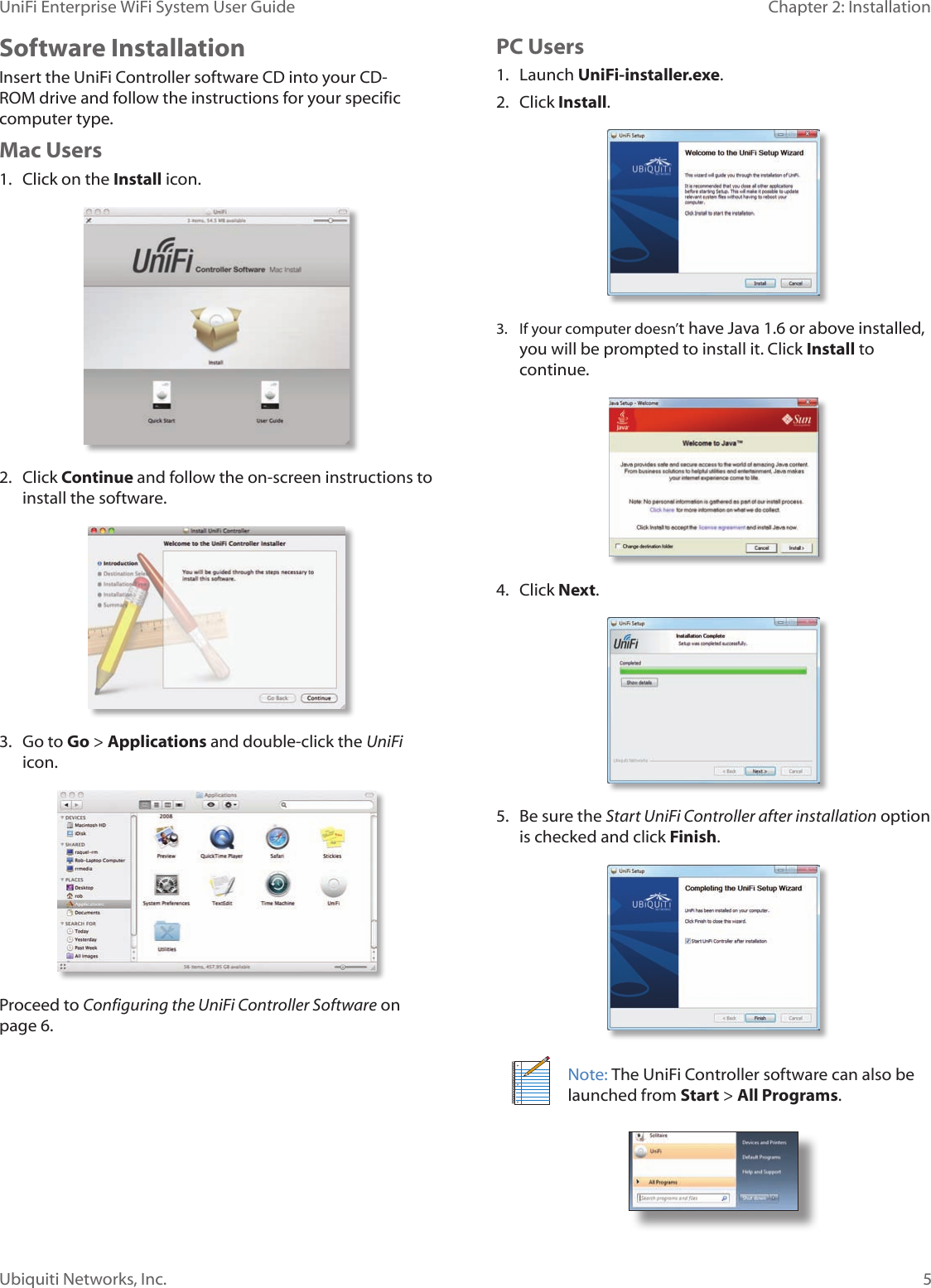 5Ubiquiti Networks, Inc.Chapter 2: Installation UniFi Enterprise WiFi System User GuideSoftware InstallationInsert the UniFi Controller software CD into your CD-ROM drive and follow the instructions for your specific computer type.Mac Users1.  Click on the Install icon.2.  Click Continue and follow the on-screen instructions to install the software.3.  Go to Go &gt; Applications and double-click the UniFi icon.Proceed to Configuring the UniFi Controller Software on page 6.PC Users1.  Launch UniFi-installer.exe.2.  Click Install.3.  If your computer doesn’t have Java 1.6 or above installed, you will be prompted to install it. Click Install to continue.4.  Click Next.5.  Be sure the Start UniFi Controller after installation option is checked and click Finish.Note: The UniFi Controller software can also be launched from Start &gt; All Programs. 