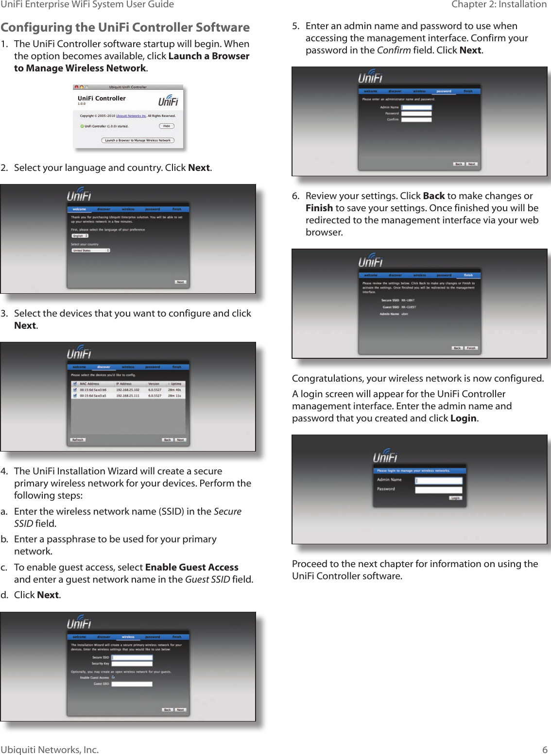 6Ubiquiti Networks, Inc.Chapter 2: Installation UniFi Enterprise WiFi System User GuideConfiguring the UniFi Controller Software1.  The UniFi Controller software startup will begin. When the option becomes available, click Launch a Browser to Manage Wireless Network.2.  Select your language and country. Click Next. 3.  Select the devices that you want to configure and click Next.4.  The UniFi Installation Wizard will create a secure primary wireless network for your devices. Perform the following steps:a.  Enter the wireless network name (SSID) in the Secure SSID field.b.  Enter a passphrase to be used for your primary network.c.  To enable guest access, select Enable Guest Access and enter a guest network name in the Guest SSID field. d.  Click Next.5.  Enter an admin name and password to use when accessing the management interface. Confirm your password in the Confirm field. Click Next. 6.  Review your settings. Click Back to make changes or Finish to save your settings. Once finished you will be redirected to the management interface via your web browser.Congratulations, your wireless network is now configured. A login screen will appear for the UniFi Controller management interface. Enter the admin name and password that you created and click Login.  Proceed to the next chapter for information on using the UniFi Controller software.