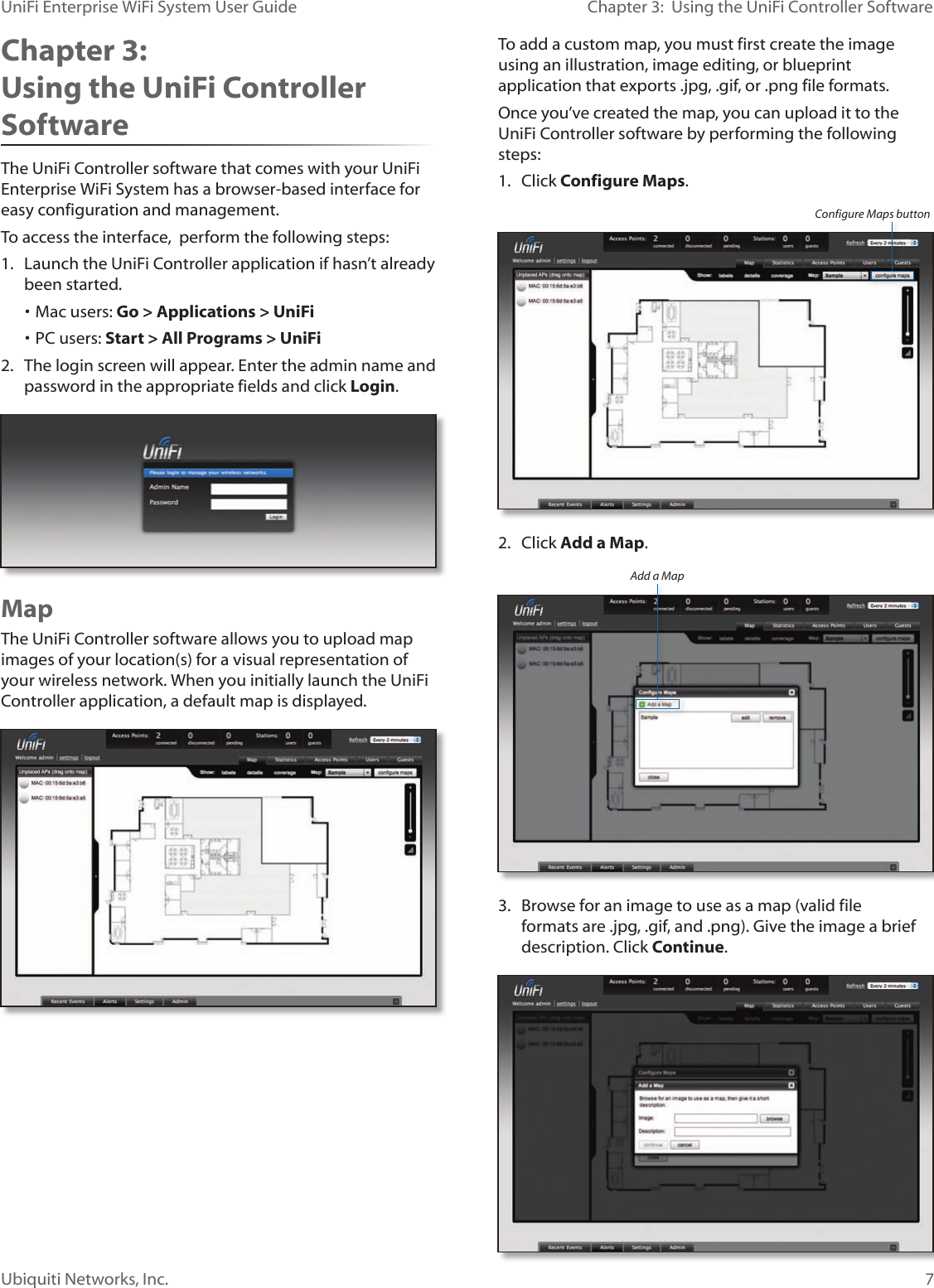 7Ubiquiti Networks, Inc.Chapter 3:  Using the UniFi Controller SoftwareUniFi Enterprise WiFi System User GuideChapter 3:  Using the UniFi Controller SoftwareThe UniFi Controller software that comes with your UniFi Enterprise WiFi System has a browser-based interface for easy configuration and management. To access the interface,  perform the following steps:1.  Launch the UniFi Controller application if hasn’t already been started. • Mac users: Go &gt; Applications &gt; UniFi • PC users: Start &gt; All Programs &gt; UniFi 2.  The login screen will appear. Enter the admin name and password in the appropriate fields and click Login. MapThe UniFi Controller software allows you to upload map images of your location(s) for a visual representation of your wireless network. When you initially launch the UniFi Controller application, a default map is displayed.To add a custom map, you must first create the image using an illustration, image editing, or blueprint application that exports .jpg, .gif, or .png file formats. Once you’ve created the map, you can upload it to the UniFi Controller software by performing the following steps:1.  Click Configure Maps. Configure Maps button2.  Click Add a Map.Add a Map3.  Browse for an image to use as a map (valid file formats are .jpg, .gif, and .png). Give the image a brief description. Click Continue.