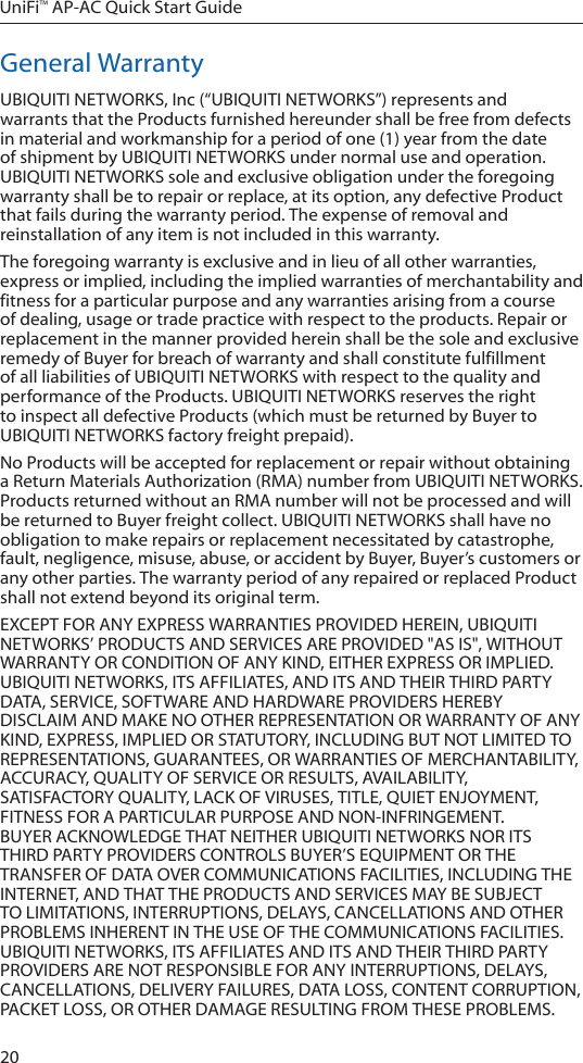 20UniFi™ AP-AC Quick Start GuideGeneral WarrantyUBIQUITI NETWORKS, Inc (“UBIQUITI NETWORKS”) represents and warrants that the Products furnished hereunder shall be free from defects in material and workmanship for a period of one (1) year from the date of shipment by UBIQUITI NETWORKS under normal use and operation. UBIQUITI NETWORKS sole and exclusive obligation under the foregoing warranty shall be to repair or replace, at its option, any defective Product that fails during the warranty period. The expense of removal and reinstallation of any item is not included in this warranty.The foregoing warranty is exclusive and in lieu of all other warranties, express or implied, including the implied warranties of merchantability and fitness for a particular purpose and any warranties arising from a course of dealing, usage or trade practice with respect to the products. Repair or replacement in the manner provided herein shall be the sole and exclusive remedy of Buyer for breach of warranty and shall constitute fulfillment of all liabilities of UBIQUITI NETWORKS with respect to the quality and performance of the Products. UBIQUITI NETWORKS reserves the right to inspect all defective Products (which must be returned by Buyer to UBIQUITI NETWORKS factory freight prepaid).No Products will be accepted for replacement or repair without obtaining a Return Materials Authorization (RMA) number from UBIQUITI NETWORKS. Products returned without an RMA number will not be processed and will be returned to Buyer freight collect. UBIQUITI NETWORKS shall have no obligation to make repairs or replacement necessitated by catastrophe, fault, negligence, misuse, abuse, or accident by Buyer, Buyer’s customers or any other parties. The warranty period of any repaired or replaced Product shall not extend beyond its original term.EXCEPT FOR ANY EXPRESS WARRANTIES PROVIDED HEREIN, UBIQUITI NETWORKS’ PRODUCTS AND SERVICES ARE PROVIDED &quot;AS IS&quot;, WITHOUT WARRANTY OR CONDITION OF ANY KIND, EITHER EXPRESS OR IMPLIED.  UBIQUITI NETWORKS, ITS AFFILIATES, AND ITS AND THEIR THIRD PARTY DATA, SERVICE, SOFTWARE AND HARDWARE PROVIDERS HEREBY DISCLAIM AND MAKE NO OTHER REPRESENTATION OR WARRANTY OF ANY KIND, EXPRESS, IMPLIED OR STATUTORY, INCLUDING BUT NOT LIMITED TO REPRESENTATIONS, GUARANTEES, OR WARRANTIES OF MERCHANTABILITY, ACCURACY, QUALITY OF SERVICE OR RESULTS, AVAILABILITY, SATISFACTORY QUALITY, LACK OF VIRUSES, TITLE, QUIET ENJOYMENT, FITNESS FOR A PARTICULAR PURPOSE AND NON-INFRINGEMENT. BUYER ACKNOWLEDGE THAT NEITHER UBIQUITI NETWORKS NOR ITS THIRD PARTY PROVIDERS CONTROLS BUYER’S EQUIPMENT OR THE TRANSFER OF DATA OVER COMMUNICATIONS FACILITIES, INCLUDING THE INTERNET, AND THAT THE PRODUCTS AND SERVICES MAY BE SUBJECT TO LIMITATIONS, INTERRUPTIONS, DELAYS, CANCELLATIONS AND OTHER PROBLEMS INHERENT IN THE USE OF THE COMMUNICATIONS FACILITIES.  UBIQUITI NETWORKS, ITS AFFILIATES AND ITS AND THEIR THIRD PARTY PROVIDERS ARE NOT RESPONSIBLE FOR ANY INTERRUPTIONS, DELAYS, CANCELLATIONS, DELIVERY FAILURES, DATA LOSS, CONTENT CORRUPTION, PACKET LOSS, OR OTHER DAMAGE RESULTING FROM THESE PROBLEMS.