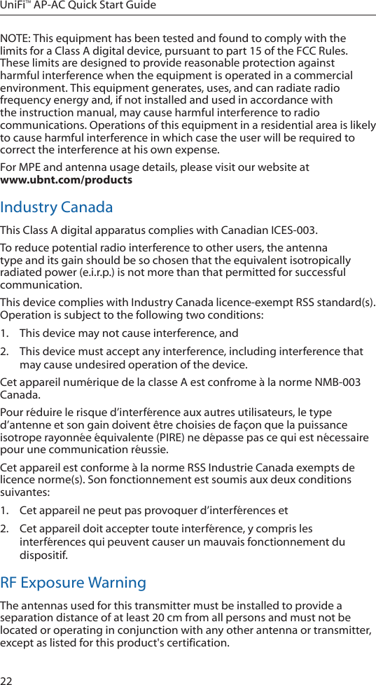 22UniFi™ AP-AC Quick Start GuideNOTE: This equipment has been tested and found to comply with the limits for a Class A digital device, pursuant to part 15 of the FCC Rules. These limits are designed to provide reasonable protection against harmful interference when the equipment is operated in a commercial environment. This equipment generates, uses, and can radiate radio frequency energy and, if not installed and used in accordance with the instruction manual, may cause harmful interference to radio communications. Operations of this equipment in a residential area is likely to cause harmful interference in which case the user will be required to correct the interference at his own expense.For MPE and antenna usage details, please visit our website at  www.ubnt.com/productsIndustry CanadaThis Class A digital apparatus complies with Canadian ICES-003.To reduce potential radio interference to other users, the antenna type and its gain should be so chosen that the equivalent isotropically radiated power (e.i.r.p.) is not more than that permitted for successful communication.This device complies with Industry Canada licence-exempt RSS standard(s). Operation is subject to the following two conditions: 1.  This device may not cause interference, and 2.  This device must accept any interference, including interference that may cause undesired operation of the device.Cet appareil numérique de la classe A est confrome à la norme NMB-003 Canada.Pour réduire le risque d’interférence aux autres utilisateurs, le type d’antenne et son gain doivent être choisies de façon que la puissance isotrope rayonnée équivalente (PIRE) ne dépasse pas ce qui est nécessaire pour une communication réussie. Cet appareil est conforme à la norme RSS Industrie Canada exempts de licence norme(s). Son fonctionnement est soumis aux deux conditions suivantes:1.  Cet appareil ne peut pas provoquer d’interférences et 2.  Cet appareil doit accepter toute interférence, y compris les interférences qui peuvent causer un mauvais fonctionnement du dispositif.RF Exposure WarningThe antennas used for this transmitter must be installed to provide a separation distance of at least 20 cm from all persons and must not be located or operating in conjunction with any other antenna or transmitter, except as listed for this product&apos;s certification.