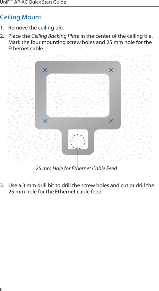 8UniFi™ AP-AC Quick Start GuideCeiling Mount1.  Remove the ceiling tile.2.  Place the Ceiling Backing Plate in the center of the ceiling tile. Mark the four mounting screw holes and 25 mm hole for the Ethernet cable.25 mm Hole for Ethernet Cable Feed3.  Use a 3 mm drill bit to drill the screw holes and cut or drill the 25 mm hole for the Ethernet cable feed.