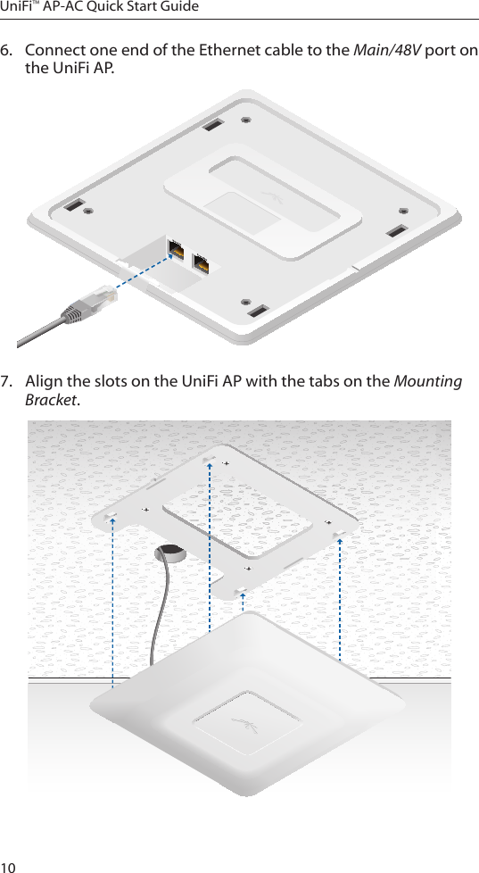 10UniFi™ AP-AC Quick Start Guide6.  Connect one end of the Ethernet cable to the Main/48V port on the UniFiAP.7.  Align the slots on the UniFi AP with the tabs on the Mounting Bracket.