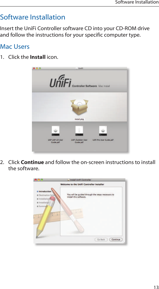 13Software InstallationSoftware InstallationInsert the UniFi Controller software CD into your CD-ROM drive and follow the instructions for your specific computer type.Mac Users1.  Click the Install icon.2.  Click Continue and follow the on-screen instructions to install the software.