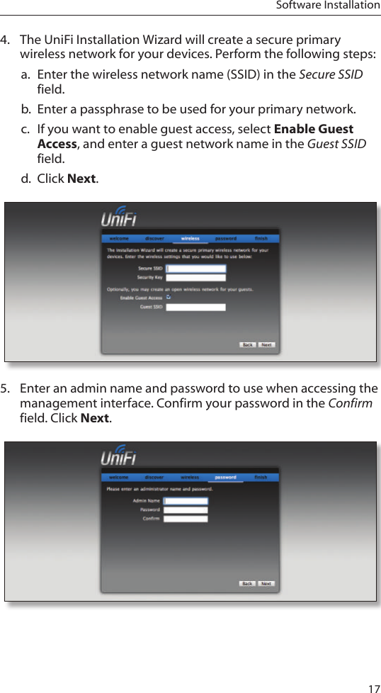 17Software Installation4.  The UniFi Installation Wizard will create a secure primary wireless network for your devices. Perform the following steps:a.  Enter the wireless network name (SSID) in the Secure SSID field.b.  Enter a passphrase to be used for your primary network.c.  If you want to enable guest access, select Enable Guest Access, and enter a guest network name in the Guest SSID field. d.  Click Next.5.  Enter an admin name and password to use when accessing the management interface. Confirm your password in the Confirm field. Click Next. 