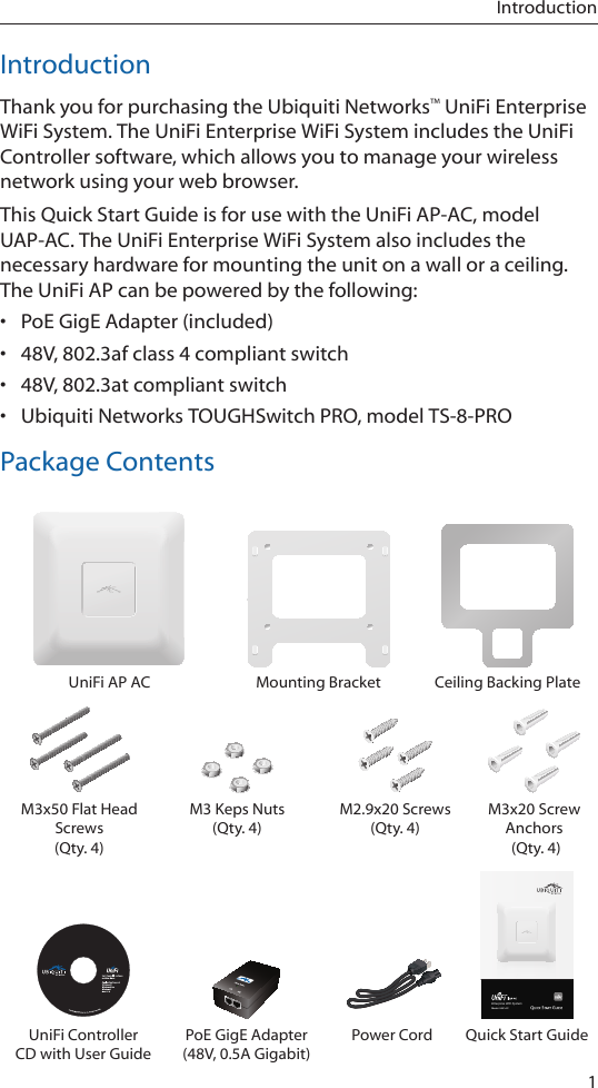 1IntroductionIntroductionThank you for purchasing the Ubiquiti Networks™ UniFi Enterprise WiFi System. The UniFi Enterprise WiFi System includes the UniFi Controller software, which allows you to manage your wireless network using your web browser.This Quick Start Guide is for use with the UniFi AP-AC, model UAP-AC. The UniFi Enterprise WiFi System also includes the necessary hardware for mounting the unit on a wall or a ceiling. The UniFi AP can be powered by the following:•  PoE GigE Adapter (included)•  48V, 802.3af class 4 compliant switch•  48V, 802.3at compliant switch•  Ubiquiti Networks TOUGHSwitch PRO, model TS-8-PROPackage ContentsUniFi AP AC Mounting Bracket Ceiling Backing PlateM3x50 Flat Head Screws  (Qty. 4)M3 Keps Nuts (Qty. 4)M2.9x20 Screws  (Qty. 4)M3x20 Screw Anchors  (Qty. 4)Enterprise WiFi SystemModel: UAP-ACUniFi Controller CD with User GuidePoE GigE Adapter  (48V, 0.5A Gigabit)Power Cord Quick Start Guide