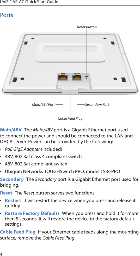 4UniFi™ AP-AC Quick Start GuidePortsMain/48V SecondaryResetMain/48V Port Secondary Port Reset ButtonCable Feed PlugMain/48V  The Main/48V port is a Gigabit Ethernet port used to connect the power and should be connected to the LAN and DHCP server. Power can be provided by the following:•  PoE GigE Adapter (included)•  48V, 802.3af class 4 compliant switch•  48V, 802.3at compliant switch•  Ubiquiti Networks TOUGHSwitch PRO, model TS-8-PROSecondary  The Secondary port is a Gigabit Ethernet port used for bridging.Reset  The Reset button serves two functions:•  Restart  It will restart the device when you press and release it quickly.•  Restore Factory Defaults  When you press and hold it for more then 5 seconds, it will restore the device to the factory default settings.Cable Feed Plug  If your Ethernet cable feeds along the mounting surface, remove the Cable Feed Plug.