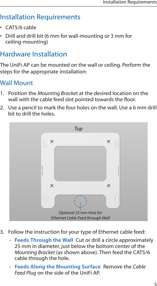 5Installation RequirementsInstallation Requirements•  CAT5/6 cable•  Drill and drill bit (6 mm for wall-mounting or 3 mm for ceiling-mounting)Hardware InstallationThe UniFi AP can be mounted on the wall or ceiling. Perform the steps for the appropriate installation:Wall Mount1.  Position the Mounting Bracket at the desired location on the wall with the cable feed slot pointed towards the floor.2.  Use a pencil to mark the four holes on the wall. Use a 6 mm drill bit to drill the holes.TopOptional 25 mm Hole for Ethernet Cable Feed through Wall3.  Follow the instruction for your type of Ethernet cable feed: - Feeds Through the Wall  Cut or drill a circle approximately 25 mm in diameter, just below the bottom center of the Mounting Bracket (as shown above). Then feed the CAT5/6 cable through the hole. - Feeds Along the Mounting Surface  Remove the Cable Feed Plug on the side of the UniFi AP.