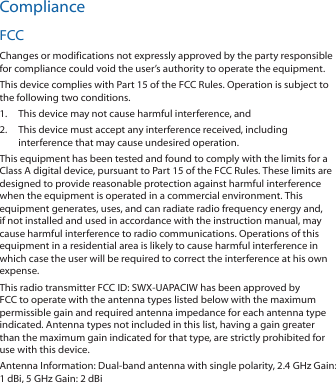 ComplianceFCCChanges or modifications not expressly approved by the party responsible for compliance could void the user’s authority to operate the equipment.This device complies with Part 15 of the FCC Rules. Operation is subject to the following two conditions.1.  This device may not cause harmful interference, and2.  This device must accept any interference received, including interference that may cause undesired operation.This equipment has been tested and found to comply with the limits for a Class A digital device, pursuant to Part 15 of the FCC Rules. These limits are designed to provide reasonable protection against harmful interference when the equipment is operated in a commercial environment. This equipment generates, uses, and can radiate radio frequency energy and, if not installed and used in accordance with the instruction manual, may cause harmful interference to radio communications. Operations of this equipment in a residential area is likely to cause harmful interference in which case the user will be required to correct the interference at his own expense.This radio transmitter FCC ID: SWX‑UAPACIW has been approved by FCC to operate with the antenna types listed below with the maximum permissible gain and required antenna impedance for each antenna type indicated. Antenna types not included in this list, having a gain greater than the maximum gain indicated for that type, are strictly prohibited for use with this device.Antenna Information: Dual‑band antenna with single polarity, 2.4 GHz Gain: 1dBi, 5 GHz Gain: 2 dBi